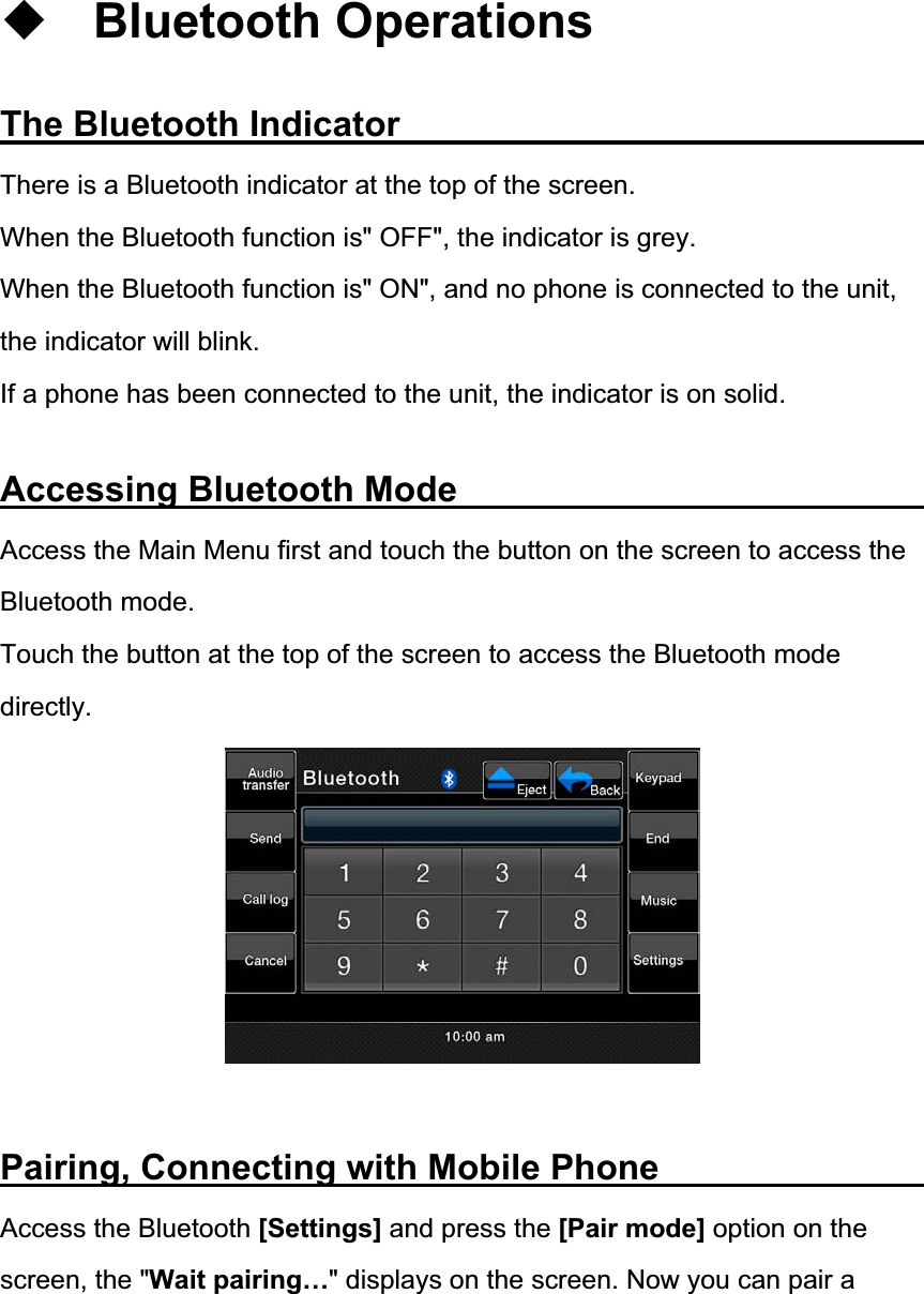 Bluetooth Operations The Bluetooth Indicator             There is a Bluetooth indicator at the top of the screen. When the Bluetooth function is" OFF", the indicator is grey. When the Bluetooth function is" ON", and no phone is connected to the unit, the indicator will blink.        If a phone has been connected to the unit, the indicator is on solid. Accessing Bluetooth Mode            Access the Main Menu first and touch the button on the screen to access the Bluetooth mode. Touch the button at the top of the screen to access the Bluetooth mode directly.Pairing, Connecting with Mobile Phone             Access the Bluetooth [Settings] and press the [Pair mode] option on the screen, the "Wait pairing&hellip;" displays on the screen. Now you can pair a 