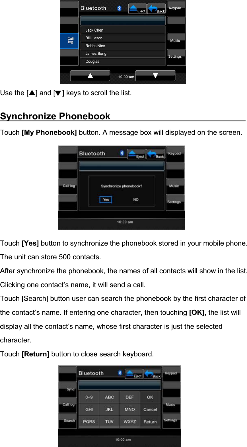 Use the [    ] and [    ] keys to scroll the list. Synchronize Phonebook               Touch [My Phonebook] button. A message box will displayed on the screen. Touch [Yes] button to synchronize the phonebook stored in your mobile phone. The unit can store 500 contacts. After synchronize the phonebook, the names of all contacts will show in the list. Clicking one contact&rsquo;s name, it will send a call.   Touch [Search] button user can search the phonebook by the first character of the contact&rsquo;s name. If entering one character, then touching [OK], the list will display all the contact&rsquo;s name, whose first character is just the selected character.Touch [Return] button to close search keyboard. 
