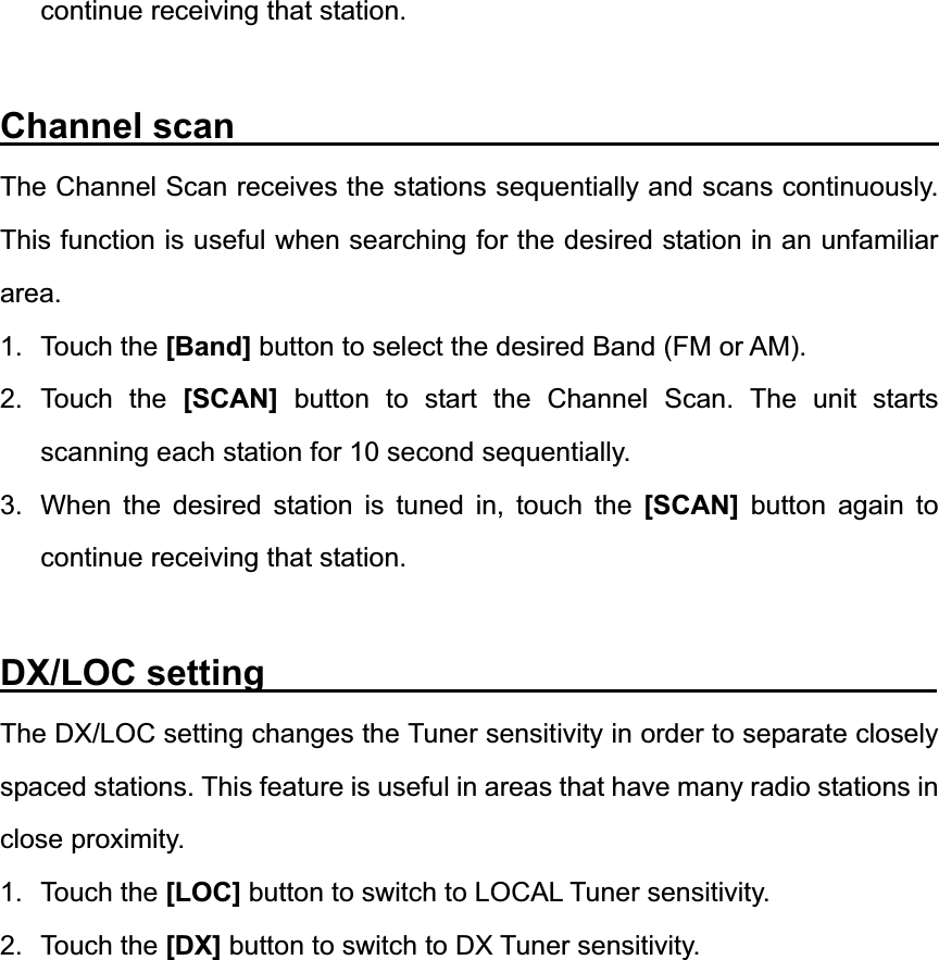 continue receiving that station. Channel scan                                       The Channel Scan receives the stations sequentially and scans continuously. This function is useful when searching for the desired station in an unfamiliar area.1. Touch the [Band] button to select the desired Band (FM or AM). 2. Touch the [SCAN] button to start the Channel Scan. The unit starts scanning each station for 10 second sequentially. 3.  When the desired station is tuned in, touch the [SCAN] button again to continue receiving that station. DX/LOC setting                                     The DX/LOC setting changes the Tuner sensitivity in order to separate closely spaced stations. This feature is useful in areas that have many radio stations in close proximity. 1. Touch the [LOC] button to switch to LOCAL Tuner sensitivity. 2. Touch the [DX] button to switch to DX Tuner sensitivity. 
