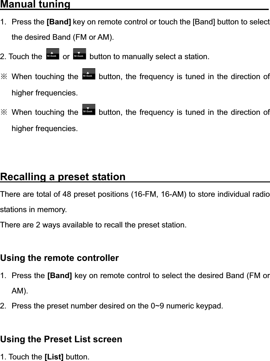 Manual tuning                                      1. Press the [Band] key on remote control or touch the [Band] button to select the desired Band (FM or AM). 2. Touch the  or button to manually select a station. ĆWhen touching the  button, the frequency is tuned in the direction of higher frequencies. ĆWhen touching the  button, the frequency is tuned in the direction of higher frequencies. Recalling a preset station                            There are total of 48 preset positions (16-FM, 16-AM) to store individual radio stations in memory. There are 2 ways available to recall the preset station. Using the remote controller 1. Press the [Band] key on remote control to select the desired Band (FM or AM).2.  Press the preset number desired on the 0~9 numeric keypad. Using the Preset List screen 1. Touch the [List] button. 