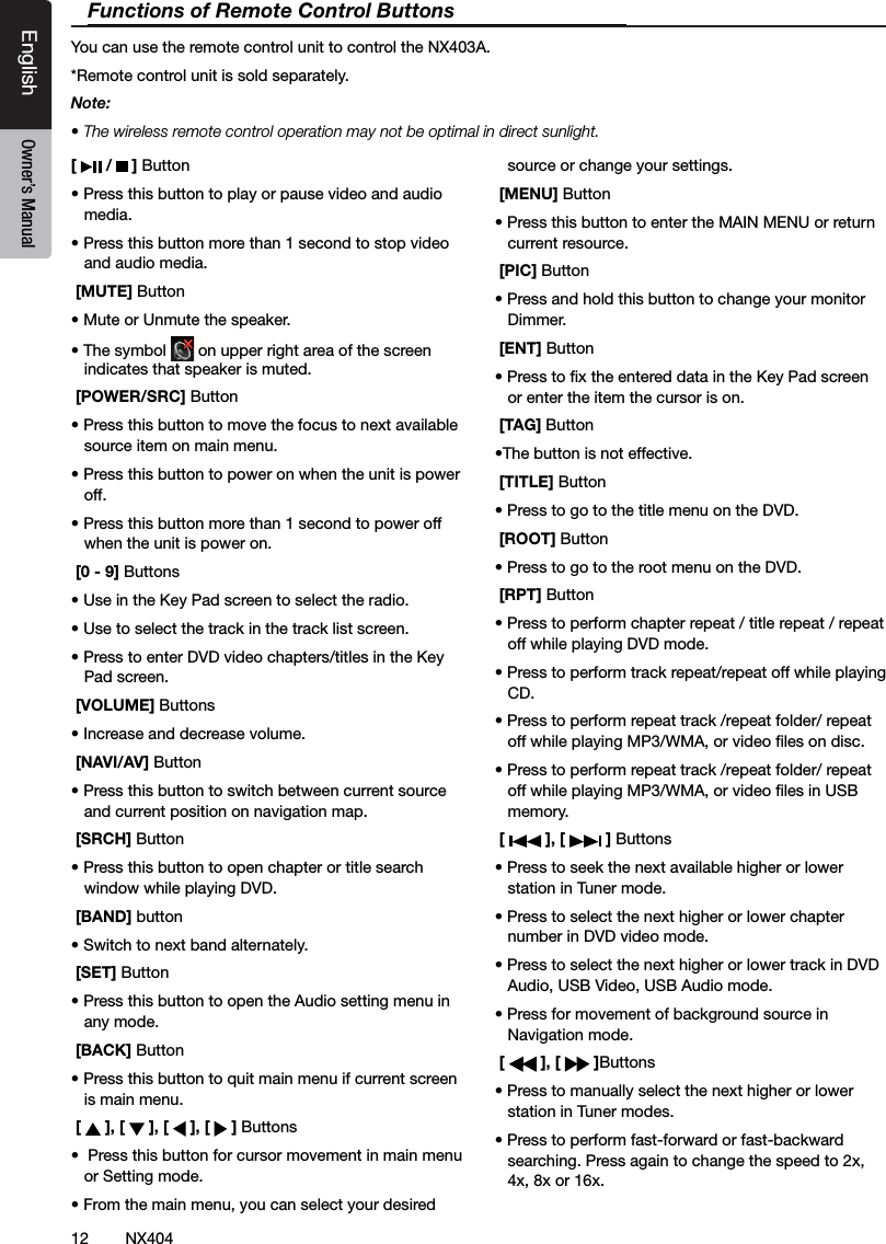 12 NX404EnglishEnglish Owner&rsquo;s ManualEnglish Owner&rsquo;s Manual[   /   ] Button&bull; Press this button to play or pause video and audio media.&bull; Press this button more than 1 second to stop video and audio media. [MUTE] Button&bull; Mute or Unmute the speaker.&bull; The symbol   on upper right area of the screen indicates that speaker is muted. [POWER/SRC] Button&bull; Press this button to move the focus to next available source item on main menu.&bull; Press this button to power on when the unit is power off.&bull; Press this button more than 1 second to power off when the unit is power on. [0 - 9] Buttons&bull; Use in the Key Pad screen to select the radio.&bull; Use to select the track in the track list screen.&bull; Press to enter DVD video chapters/titles in the Key  Pad screen. [VOLUME] Buttons&bull; Increase and decrease volume. [NAVI/AV] Button&bull; Press this button to switch between current source and current position on navigation map. [SRCH] Button&bull; Press this button to open chapter or title search window while playing DVD. [BAND] button&bull; Switch to next band alternately. [SET] Button&bull; Press this button to open the Audio setting menu in any mode. [BACK] Button&bull; Press this button to quit main menu if current screen is main menu. [   ], [   ], [   ], [   ] Buttons&bull;  Press this button for cursor movement in main menu or Setting mode.&bull; From the main menu, you can select your desired source or change your settings. [MENU] Button&bull; Press this button to enter the MAIN MENU or return current resource. [PIC] Button&bull; Press and hold this button to change your monitor Dimmer. [ENT] Button&bull; Press to x the entered data in the Key Pad screen or enter the item the cursor is on. [TAG] Button&bull;The button is not effective. [TITLE] Button&bull; Press to go to the title menu on the DVD. [ROOT] Button&bull; Press to go to the root menu on the DVD. [RPT] Button&bull; Press to perform chapter repeat / title repeat / repeat off while playing DVD mode.&bull; Press to perform track repeat/repeat off while playing CD.&bull; Press to perform repeat track /repeat folder/ repeat off while playing MP3/WMA, or video les on disc.&bull; Press to perform repeat track /repeat folder/ repeat off while playing MP3/WMA, or video les in USB memory. [   ], [   ] Buttons&bull; Press to seek the next available higher or lower station in Tuner mode. &bull; Press to select the next higher or lower chapter number in DVD video mode.&bull; Press to select the next higher or lower track in DVD Audio, USB Video, USB Audio mode.&bull; Press for movement of background source in Navigation mode. [   ], [   ]Buttons&bull; Press to manually select the next higher or lower station in Tuner modes.&bull; Press to perform fast-forward or fast-backward searching. Press again to change the speed to 2x, 4x, 8x or 16x.Functions of Remote Control ButtonsYou can use the remote control unit to control the NX403A.*Remote control unit is sold separately.Note:&bull; The wireless remote control operation may not be optimal in direct sunlight.