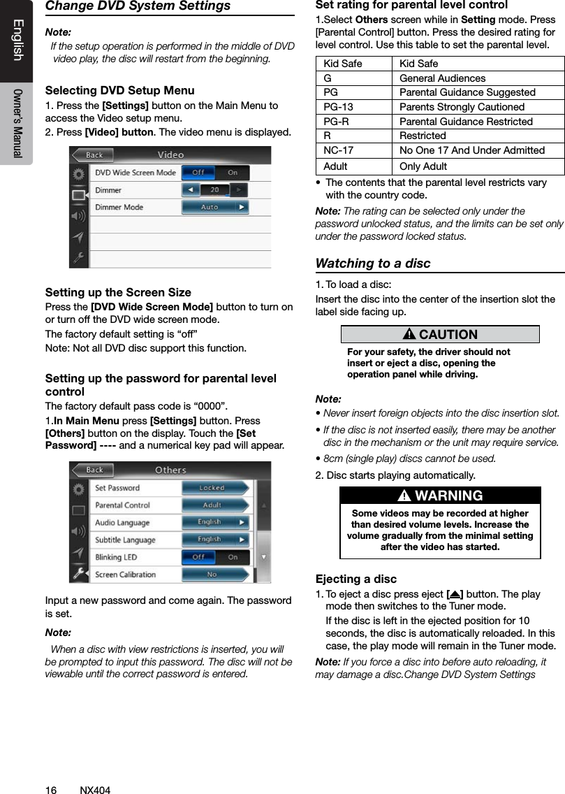 16 NX404EnglishEnglish Owner&rsquo;s ManualEnglish Owner&rsquo;s ManualChange DVD System SettingsNote:  If the setup operation is performed in the middle of DVD video play, the disc will restart from the beginning.Selecting DVD Setup Menu1. Press the [Settings] button on the Main Menu to access the Video setup menu.2. Press [Video] button. The video menu is displayed.Setting up the Screen SizePress the [DVD Wide Screen Mode] button to turn on or turn off the DVD wide screen mode. The factory default setting is &ldquo;off&rdquo;Note: Not all DVD disc support this function.Setting up the password for parental level controlThe factory default pass code is &ldquo;0000&rdquo;.1.In Main Menu press [Settings] button. Press [Others] button on the display. Touch the [Set Password] ---- and a numerical key pad will appear.Input a new password and come again. The password is set.Note:  When a disc with view restrictions is inserted, you will be prompted to input this password. The disc will not be viewable until the correct password is entered.Set rating for parental level control1.Select Others screen while in Setting mode. Press [Parental Control] button. Press the desired rating for level control. Use this table to set the parental level.Kid Safe Kid SafeG General AudiencesPG Parental Guidance SuggestedPG-13 Parents Strongly CautionedPG-R Parental Guidance RestrictedR RestrictedNC-17 No One 17 And Under AdmittedAdult Only Adult &bull;  The contents that the parental level restricts vary with the country code.Note: The rating can be selected only under the password unlocked status, and the limits can be set only under the password locked status.Watching to a disc1. To load a disc: Insert the disc into the center of the insertion slot the label side facing up. CAUTIONFor your safety, the driver should not insert or eject a disc, opening the operation panel while driving.Note:&bull; Never insert foreign objects into the disc insertion slot.&bull; If the disc is not inserted easily, there may be another disc in the mechanism or the unit may require service.&bull; 8cm (single play) discs cannot be used.2. Disc starts playing automatically. WARNINGSome videos may be recorded at higher than desired volume levels. Increase the volume gradually from the minimal setting after the video has started.Ejecting a disc1. To eject a disc press eject [ ] button. The play mode then switches to the Tuner mode.  If the disc is left in the ejected position for 10 seconds, the disc is automatically reloaded. In this case, the play mode will remain in the Tuner mode.Note: If you force a disc into before auto reloading, it may damage a disc.Change DVD System Settings