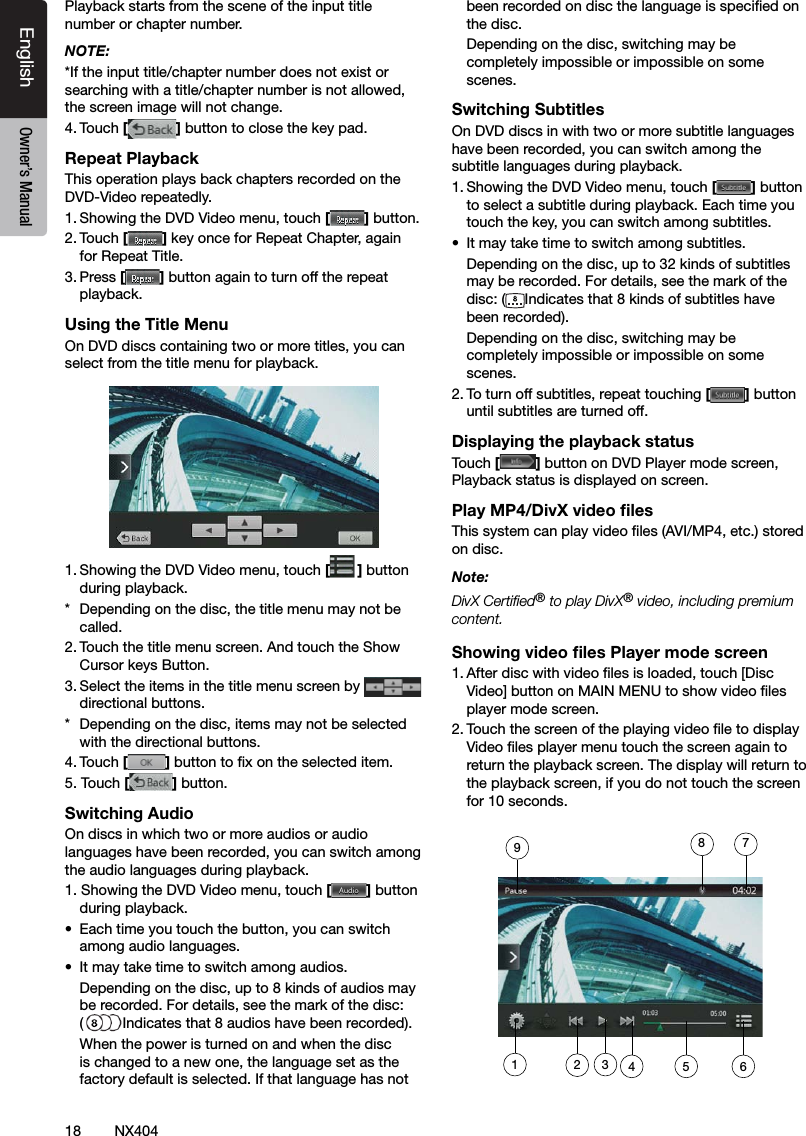 18 NX404EnglishEnglish Owner&rsquo;s ManualEnglish Owner&rsquo;s ManualPlayback starts from the scene of the input title number or chapter number.NOTE:*If the input title/chapter number does not exist or searching with a title/chapter number is not allowed, the screen image will not change.4. Touch [] button to close the key pad.Repeat PlaybackThis operation plays back chapters recorded on the DVD-Video repeatedly.1. Showing the DVD Video menu, touch [] button.2. Touch [] key once for Repeat Chapter, again for Repeat Title.3. Press [] button again to turn off the repeat playback.Using the Title MenuOn DVD discs containing two or more titles, you can select from the title menu for playback.1. Showing the DVD Video menu, touch [ ] button during playback.*  Depending on the disc, the title menu may not be called.2. Touch the title menu screen. And touch the Show Cursor keys Button.3. Select the items in the title menu screen by   directional buttons.*  Depending on the disc, items may not be selected with the directional buttons.4. Touch [] button to x on the selected item.5. Touch [] button.Switching AudioOn discs in which two or more audios or audio languages have been recorded, you can switch among the audio languages during playback.1. Showing the DVD Video menu, touch [] button during playback.&bull;  Each time you touch the button, you can switch among audio languages.&bull;  It may take time to switch among audios.  Depending on the disc, up to 8 kinds of audios may be recorded. For details, see the mark of the disc:  (Indicates that 8 audios have been recorded).  When the power is turned on and when the disc is changed to a new one, the language set as the factory default is selected. If that language has not been recorded on disc the language is specied on the disc.  Depending on the disc, switching may be completely impossible or impossible on some scenes.Switching SubtitlesOn DVD discs in with two or more subtitle languages have been recorded, you can switch among the subtitle languages during playback.1. Showing the DVD Video menu, touch [] button to select a subtitle during playback. Each time you touch the key, you can switch among subtitles.&bull;  It may take time to switch among subtitles.  Depending on the disc, up to 32 kinds of subtitles may be recorded. For details, see the mark of the disc: ( Indicates that 8 kinds of subtitles have been recorded).  Depending on the disc, switching may be completely impossible or impossible on some scenes.2. To turn off subtitles, repeat touching [] button until subtitles are turned off.Displaying the playback statusTouch [ ] button on DVD Player mode screen, Playback status is displayed on screen.Play MP4/DivX video ﬁlesThis system can play video les (AVI/MP4, etc.) stored on disc.Note: DivX Certied&reg; to play DivX&reg; video, including premium content.Showing video ﬁles Player mode screen1. After disc with video les is loaded, touch [Disc Video] button on MAIN MENU to show video les player mode screen.2. Touch the screen of the playing video le to display Video les player menu touch the screen again to return the playback screen. The display will return to the playback screen, if you do not touch the screen for 10 seconds.1234 5 6789