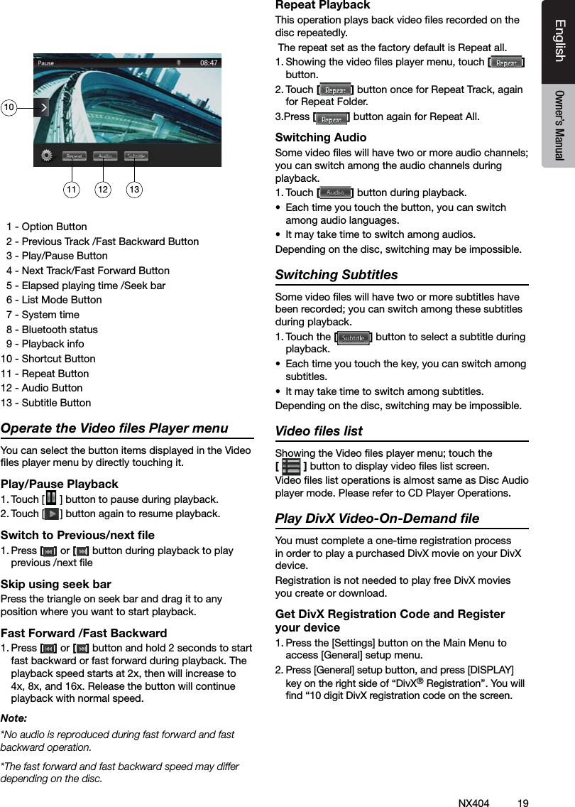 19NX404EnglishEnglish Owner&rsquo;s ManualEnglish Owner&rsquo;s Manual  1 - Option Button  2 - Previous Track /Fast Backward Button  3 - Play/Pause Button  4 - Next Track/Fast Forward Button  5 - Elapsed playing time /Seek bar  6 - List Mode Button  7 - System time  8 - Bluetooth status  9 - Playback info10 - Shortcut Button 11 - Repeat Button12 - Audio Button 13 - Subtitle ButtonOperate the Video ﬁles Player menuYou can select the button items displayed in the Video les player menu by directly touching it.Play/Pause Playback1. Touch [ ] button to pause during playback.2. Touch [ ] button again to resume playback.Switch to Previous/next ﬁle1. Press [ ] or [ ] button during playback to play previous /next le Skip using seek barPress the triangle on seek bar and drag it to any position where you want to start playback.Fast Forward /Fast Backward1. Press [ ] or [ ] button and hold 2 seconds to start fast backward or fast forward during playback. The playback speed starts at 2x, then will increase to 4x, 8x, and 16x. Release the button will continue playback with normal speed.Note:*No audio is reproduced during fast forward and fast backward operation.*The fast forward and fast backward speed may differ depending on the disc.Repeat PlaybackThis operation plays back video les recorded on the disc repeatedly. The repeat set as the factory default is Repeat all.1. Showing the video les player menu, touch [] button.2. Touch [] button once for Repeat Track, again for Repeat Folder.3.Press [] button again for Repeat All.Switching AudioSome video les will have two or more audio channels; you can switch among the audio channels during playback.1. Touch [] button during playback.&bull;  Each time you touch the button, you can switch among audio languages.&bull;  It may take time to switch among audios.Depending on the disc, switching may be impossible.Switching SubtitlesSome video les will have two or more subtitles have been recorded; you can switch among these subtitles during playback.1. Touch the [] button to select a subtitle during playback.&bull;  Each time you touch the key, you can switch among subtitles.&bull;  It may take time to switch among subtitles.Depending on the disc, switching may be impossible.Video ﬁles listShowing the Video les player menu; touch the  [] button to display video les list screen.Video les list operations is almost same as Disc Audio player mode. Please refer to CD Player Operations.Play DivX Video-On-Demand ﬁle You must complete a one-time registration process in order to play a purchased DivX movie on your DivX device.Registration is not needed to play free DivX movies you create or download.Get DivX Registration Code and Register your device1. Press the [Settings] button on the Main Menu to access [General] setup menu.2. Press [General] setup button, and press [DISPLAY] key on the right side of &ldquo;DivX&reg; Registration&rdquo;. You will nd &ldquo;10 digit DivX registration code on the screen.11 12 1310