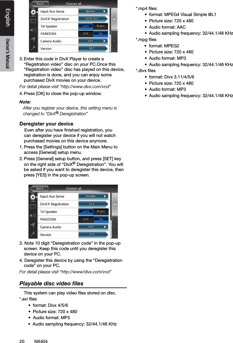 20 NX404EnglishEnglish Owner&rsquo;s ManualEnglish Owner&rsquo;s Manual3. Enter this code in DivX Player to create a &ldquo;Registration video&rdquo; disc on your PC.Once this &ldquo;Registration video&rdquo; disc has played on this device, registration is done, and you can enjoy some purchased DivX movies on your device.For detail please visit &ldquo;http://www.divx.com/vod&rdquo; 4. Press [OK] to close the pop-up window.Note:   After you register your device, this setting menu is changed to &ldquo;DivX&reg; Deregistration&rdquo;Deregister your device    Even after you have nished registration, you can deregister your device if you will not watch purchased movies on this device anymore.1. Press the [Settings] button on the Main Menu to access [General] setup menu.2. Press [General] setup button, and press [SET] key on the right side of &ldquo;DivX&reg; Deregistration&rdquo;. You will be asked if you want to deregister this device, then press [YES] in the pop-up screen.3. Note 10 digit &ldquo;Deregistration code&rdquo; in the pop-up screen. Keep this code until you deregister this device on your PC. 4. Deregister this device by using the &ldquo;Deregistration code&rdquo; on your PC.For detail please visit &ldquo;http://www/divx.com/vod&rdquo;Playable disc video ﬁles   This system can play video les stored on disc.*.avi les&bull;  format: Divx 4/5/6&bull;  Picture size: 720 x 480 &bull;  Audio format: MP3       &bull;  Audio sampling frequency: 32/44.1/48 KHz*.mp4 les:&bull;  format: MPEG4 Visual Simple @L1&bull;  Picture size: 720 x 480&bull;  Audio format: AAC&bull;  Audio sampling frequency: 32/44.1/48 KHz*.mpg les       &bull;  format: MPEG2&bull;  Picture size: 720 x 480&bull;  Audio format: MP3 &bull;  Audio sampling frequency: 32/44.1/48 KHz   *.divx les&bull;  format: Divx 3.11/4/5/6 &bull;  Picture size: 720 x 480&bull;  Audio format: MP3&bull;  Audio sampling frequency: 32/44.1/48 KHz