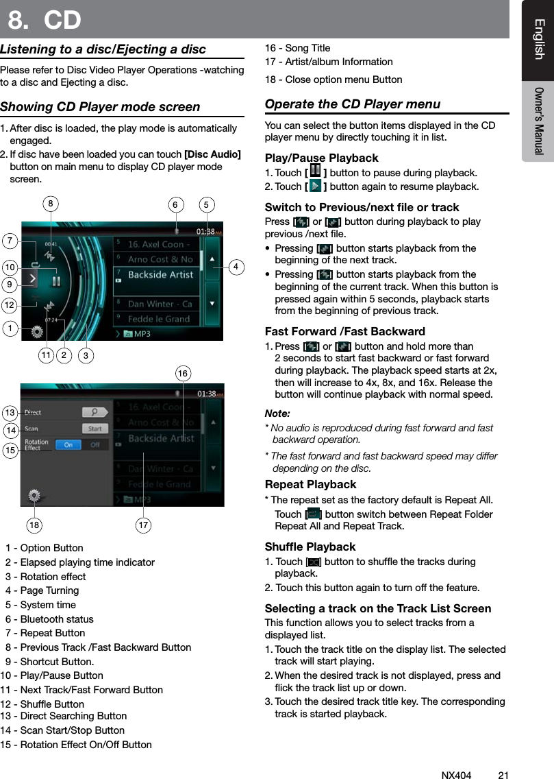 21NX404EnglishEnglish Owner&rsquo;s ManualEnglish Owner&rsquo;s ManualListening to a disc/Ejecting a discPlease refer to Disc Video Player Operations -watching to a disc and Ejecting a disc.Showing CD Player mode screen1. After disc is loaded, the play mode is automatically engaged.2. If disc have been loaded you can touch [Disc Audio] button on main menu to display CD player mode screen.  1 - Option Button  2 - Elapsed playing time indicator  3 - Rotation effect  4 - Page Turning  5 - System time  6 - Bluetooth status  7 - Repeat Button   8 - Previous Track /Fast Backward Button  9 - Shortcut Button.10 - Play/Pause Button 11 - Next Track/Fast Forward Button12 - Shufe Button 13 - Direct Searching Button14 - Scan Start/Stop Button15 - Rotation Effect On/Off Button16 - Song Title17 - Artist/album Information18 - Close option menu ButtonOperate the CD Player menuYou can select the button items displayed in the CD player menu by directly touching it in list.Play/Pause Playback1. Touch [ ] button to pause during playback.2. Touch [] button again to resume playback.Switch to Previous/next ﬁle or trackPress [ ] or [ ] button during playback to play previous /next le.&bull;  Pressing [] button starts playback from the beginning of the next track.&bull;  Pressing [] button starts playback from the beginning of the current track. When this button is pressed again within 5 seconds, playback starts from the beginning of previous track.Fast Forward /Fast Backward1. Press [ ] or [ ] button and hold more than 2 seconds to start fast backward or fast forward during playback. The playback speed starts at 2x, then will increase to 4x, 8x, and 16x. Release the button will continue playback with normal speed.Note:* No audio is reproduced during fast forward and fast backward operation.* The fast forward and fast backward speed may differ depending on the disc.Repeat Playback* The repeat set as the factory default is Repeat All.    Touch [] button switch between Repeat Folder Repeat All and Repeat Track.Shufﬂe Playback1. Touch [ ] button to shufe the tracks during playback.2. Touch this button again to turn off the feature.Selecting a track on the Track List ScreenThis function allows you to select tracks from a displayed list.1. Touch the track title on the display list. The selected track will start playing.2. When the desired track is not displayed, press and ick the track list up or down.3. Touch the desired track title key. The corresponding track is started playback.8.  CD749101211314153211171861685