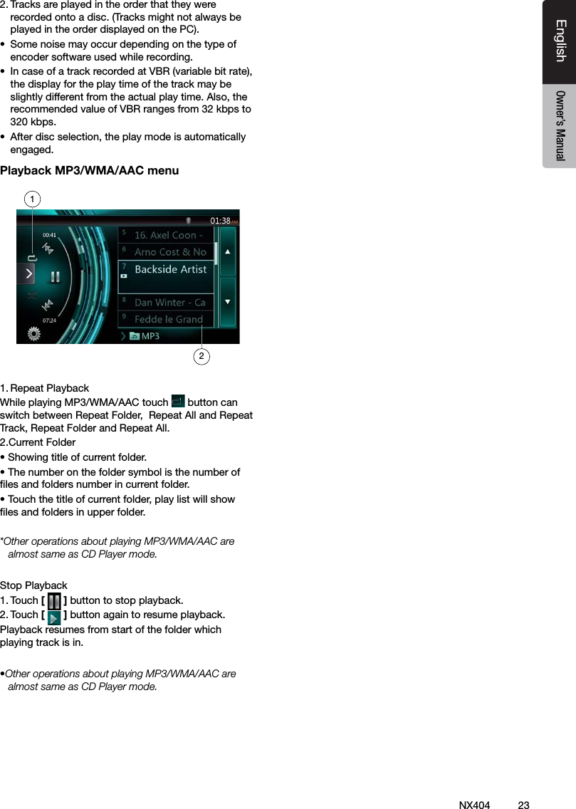 23NX404EnglishEnglish Owner&rsquo;s ManualEnglish Owner&rsquo;s Manual2. Tracks are played in the order that they were recorded onto a disc. (Tracks might not always be played in the order displayed on the PC).&bull;  Some noise may occur depending on the type of encoder software used while recording.&bull;  In case of a track recorded at VBR (variable bit rate), the display for the play time of the track may be slightly different from the actual play time. Also, the recommended value of VBR ranges from 32 kbps to 320 kbps.&bull;  After disc selection, the play mode is automatically engaged.Playback MP3/WMA/AAC menu1. Repeat PlaybackWhile playing MP3/WMA/AAC touch   button can switch between Repeat Folder,  Repeat All and Repeat Track, Repeat Folder and Repeat All.2.Current Folder&bull; Showing title of current folder.&bull; The number on the folder symbol is the number of les and folders number in current folder.&bull; Touch the title of current folder, play list will show les and folders in upper folder.*Other operations about playing MP3/WMA/AAC are almost same as CD Player mode.Stop Playback1. Touch [   ] button to stop playback.2. Touch [   ] button again to resume playback.Playback resumes from start of the folder which playing track is in.&bull;Other operations about playing MP3/WMA/AAC are almost same as CD Player mode.12