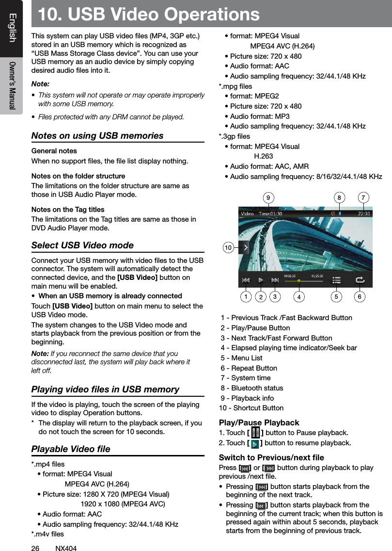 26 NX404EnglishEnglish Owner&rsquo;s ManualEnglish Owner&rsquo;s Manual10. USB Video OperationsThis system can play USB video les (MP4, 3GP etc.) stored in an USB memory which is recognized as  &ldquo;USB Mass Storage Class device&rdquo;. You can use your USB memory as an audio device by simply copying desired audio les into it.Note:&bull;  This system will not operate or may operate improperly with some USB memory.&bull;  Files protected with any DRM cannot be played.Notes on using USB memoriesGeneral notesWhen no support les, the le list display nothing.Notes on the folder structureThe limitations on the folder structure are same as those in USB Audio Player mode.Notes on the Tag titlesThe limitations on the Tag titles are same as those in DVD Audio Player mode.Select USB Video modeConnect your USB memory with video les to the USB connector. The system will automatically detect the connected device, and the [USB Video] button on main menu will be enabled. &bull;  When an USB memory is already connectedTouch [USB Video] button on main menu to select the USB Video mode.The system changes to the USB Video mode and starts playback from the previous position or from the beginning.Note: If you reconnect the same device that you disconnected last, the system will play back where it left off.Playing video ﬁles in USB memoryIf the video is playing, touch the screen of the playing video to display Operation buttons. *  The display will return to the playback screen, if you do not touch the screen for 10 seconds.Playable Video ﬁle*.mp4 les   &bull; format: MPEG4 Visual                 MPEG4 AVC (H.264)   &bull; Picture size: 1280 X 720 (MPEG4 Visual)                         1920 x 1080 (MPEG4 AVC)   &bull; Audio format: AAC    &bull; Audio sampling frequency: 32/44.1/48 KHz      *.m4v les   &bull; format: MPEG4 Visual                MPEG4 AVC (H.264)   &bull; Picture size: 720 x 480   &bull; Audio format: AAC    &bull; Audio sampling frequency: 32/44.1/48 KHz   *.mpg les   &bull; format: MPEG2   &bull; Picture size: 720 x 480    &bull; Audio format: MP3    &bull; Audio sampling frequency: 32/44.1/48 KHz *.3gp les   &bull; format: MPEG4 Visual                   H.263   &bull; Audio format: AAC, AMR    &bull; Audio sampling frequency: 8/16/32/44.1/48 KHz    1 - Previous Track /Fast Backward Button 2 - Play/Pause Button 3 - Next Track/Fast Forward Button 4 - Elapsed playing time indicator/Seek bar 5 - Menu List 6 - Repeat Button 7 - System time 8 - Bluetooth status 9 - Playback info10 - Shortcut ButtonPlay/Pause Playback1. Touch [ ] button to Pause playback.2. Touch [] button to resume playback.Switch to Previous/next ﬁlePress [ ] or [ ] button during playback to play previous /next le.&bull;  Pressing [] button starts playback from the beginning of the next track.&bull;  Pressing [] button starts playback from the beginning of the current track; when this button is pressed again within about 5 seconds, playback starts from the beginning of previous track.10123498 756