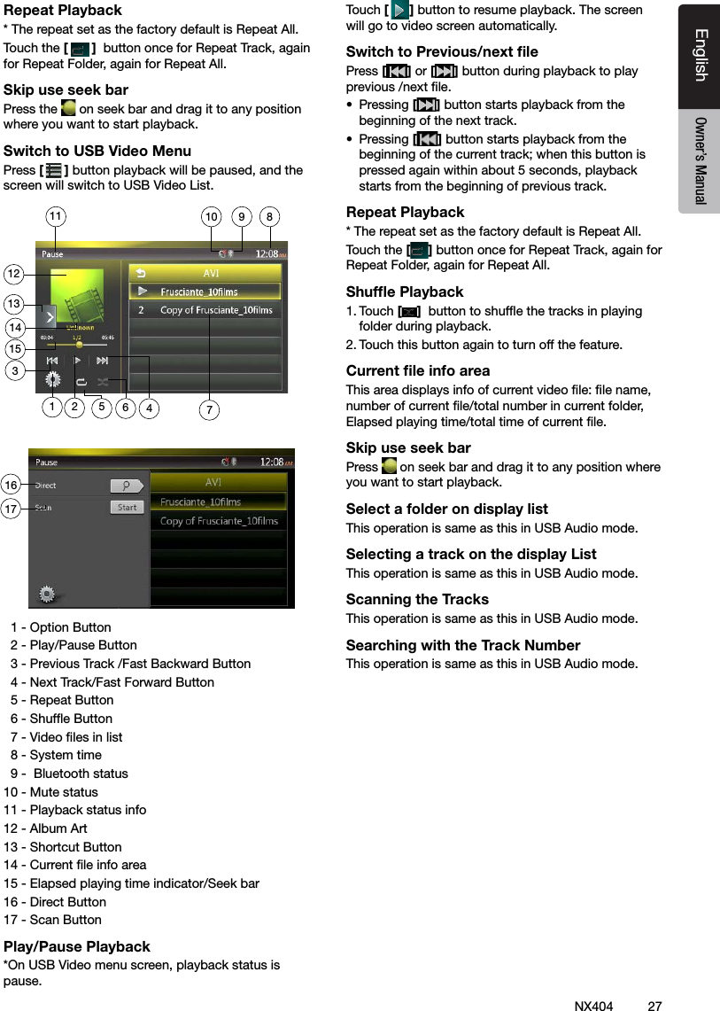 27NX404EnglishEnglish Owner&rsquo;s ManualEnglish Owner&rsquo;s ManualRepeat Playback* The repeat set as the factory default is Repeat All.Touch the []  button once for Repeat Track, again for Repeat Folder, again for Repeat All.Skip use seek barPress the   on seek bar and drag it to any position where you want to start playback.Switch to USB Video MenuPress [ ] button playback will be paused, and the screen will switch to USB Video List.  1 - Option Button   2 - Play/Pause Button  3 - Previous Track /Fast Backward Button  4 - Next Track/Fast Forward Button   5 - Repeat Button  6 - Shufe Button   7 - Video les in list  8 - System time  9 -  Bluetooth status10 - Mute status11 - Playback status info12 - Album Art13 - Shortcut Button14 - Current le info area15 - Elapsed playing time indicator/Seek bar16 - Direct Button  17 - Scan Button Play/Pause Playback*On USB Video menu screen, playback status is pause.Touch [] button to resume playback. The screen will go to video screen automatically.Switch to Previous/next ﬁlePress [ ] or [ ] button during playback to play previous /next le.&bull;  Pressing [] button starts playback from the beginning of the next track.&bull;  Pressing [] button starts playback from the beginning of the current track; when this button is pressed again within about 5 seconds, playback starts from the beginning of previous track.Repeat Playback* The repeat set as the factory default is Repeat All.Touch the [] button once for Repeat Track, again for Repeat Folder, again for Repeat All.Shufﬂe Playback1. Touch [ ]  button to shufe the tracks in playing folder during playback.2. Touch this button again to turn off the feature.Current ﬁle info areaThis area displays info of current video le: le name, number of current le/total number in current folder, Elapsed playing time/total time of current le.Skip use seek barPress   on seek bar and drag it to any position where you want to start playback.Select a folder on display listThis operation is same as this in USB Audio mode.Selecting a track on the display List This operation is same as this in USB Audio mode.Scanning the TracksThis operation is same as this in USB Audio mode.Searching with the Track NumberThis operation is same as this in USB Audio mode.1235647211389101114151617
