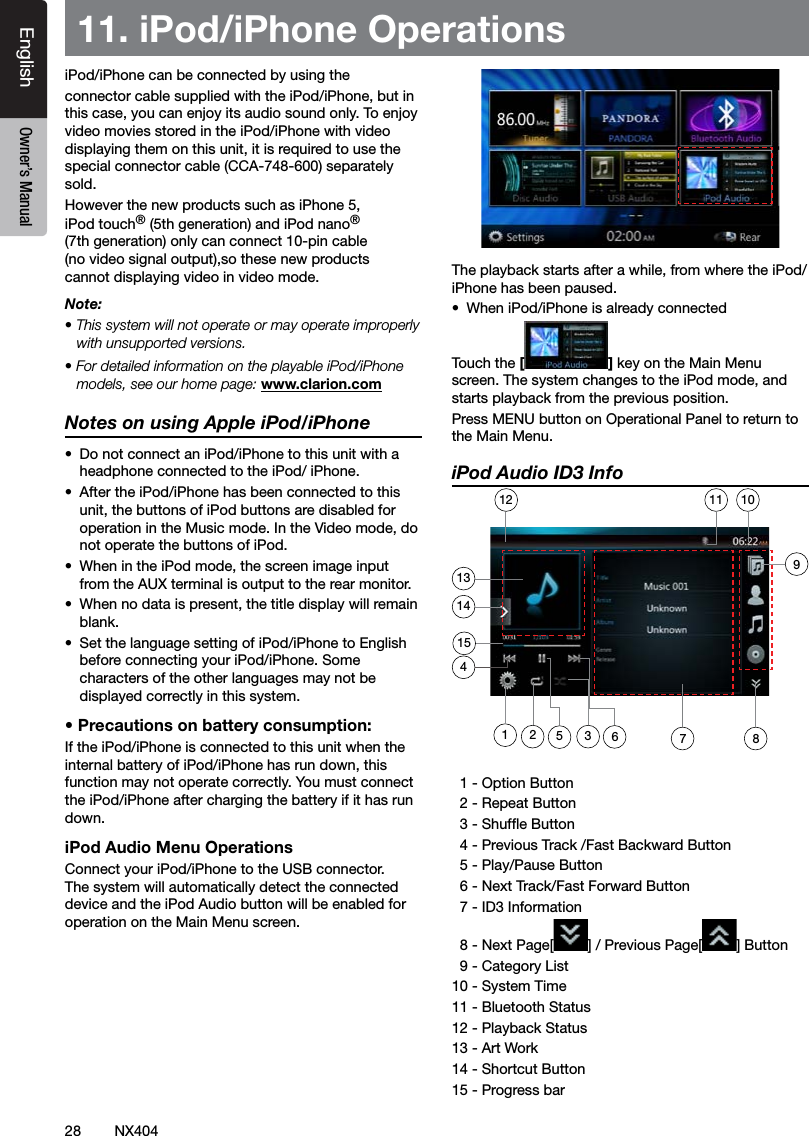 28 NX404EnglishEnglish Owner&rsquo;s ManualEnglish Owner&rsquo;s Manual11. iPod/iPhone OperationsiPod/iPhone can be connected by using the connector cable supplied with the iPod/iPhone, but in this case, you can enjoy its audio sound only. To enjoy video movies stored in the iPod/iPhone with video displaying them on this unit, it is required to use the special connector cable (CCA-748-600) separately sold.However the new products such as iPhone 5, iPod touch&reg; (5th generation) and iPod nano&reg; (7th generation) only can connect 10-pin cable (no video signal output),so these new products cannot displaying video in video mode.Note:&bull; This system will not operate or may operate improperly with unsupported versions.&bull; For detailed information on the playable iPod/iPhone models, see our home page: www.clarion.comNotes on using Apple iPod/iPhone&bull;  Do not connect an iPod/iPhone to this unit with a headphone connected to the iPod/ iPhone.&bull;  After the iPod/iPhone has been connected to this unit, the buttons of iPod buttons are disabled for operation in the Music mode. In the Video mode, do not operate the buttons of iPod.&bull;  When in the iPod mode, the screen image input from the AUX terminal is output to the rear monitor.&bull;  When no data is present, the title display will remain blank.&bull;  Set the language setting of iPod/iPhone to English before connecting your iPod/iPhone. Some characters of the other languages may not be displayed correctly in this system.&bull; Precautions on battery consumption:If the iPod/iPhone is connected to this unit when the internal battery of iPod/iPhone has run down, this function may not operate correctly. You must connect the iPod/iPhone after charging the battery if it has run down.iPod Audio Menu OperationsConnect your iPod/iPhone to the USB connector. The system will automatically detect the connected device and the iPod Audio button will be enabled for operation on the Main Menu screen.  The playback starts after a while, from where the iPod/iPhone has been paused.&bull;  When iPod/iPhone is already connectedTouch the [] key on the Main Menu screen. The system changes to the iPod mode, and starts playback from the previous position.Press MENU button on Operational Panel to return to the Main Menu.iPod Audio ID3 Info  1 - Option Button   2 - Repeat Button  3 - Shufe Button  4 - Previous Track /Fast Backward Button   5 - Play/Pause Button  6 - Next Track/Fast Forward Button   7 - ID3 Information  8 - Next Page[ ] / Previous Page[ ] Button  9 - Category List10 - System Time11 - Bluetooth Status12 - Playback Status13 - Art Work14 - Shortcut Button15 - Progress bar135367211410111215498