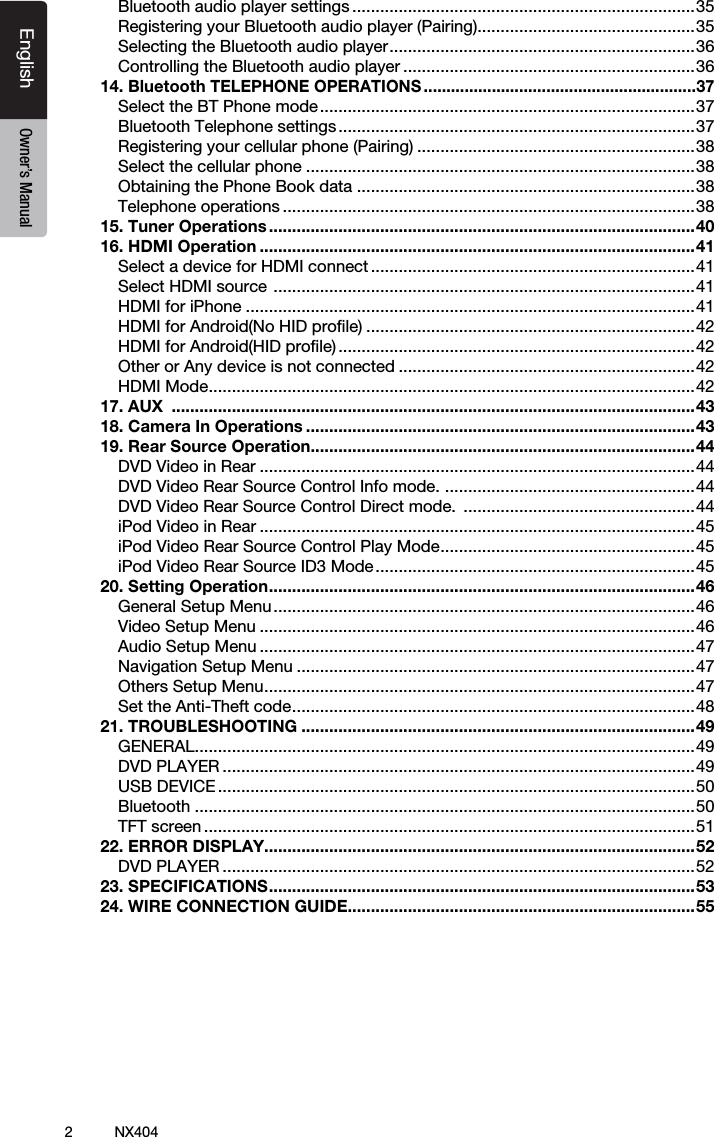 2NX404EnglishEnglish Owner&rsquo;s ManualEnglish Owner&rsquo;s ManualBluetooth audio player settings ..........................................................................35Registering your Bluetooth audio player (Pairing)...............................................35Selecting the Bluetooth audio player .................................................................. 36Controlling the Bluetooth audio player ...............................................................3614. Bluetooth TELEPHONE OPERATIONS ............................................................37Select the BT Phone mode .................................................................................37Bluetooth Telephone settings .............................................................................37Registering your cellular phone (Pairing) ............................................................38Select the cellular phone ....................................................................................38Obtaining the Phone Book data .........................................................................38Telephone operations .........................................................................................3815. Tuner Operations ............................................................................................4016. HDMI Operation ..............................................................................................41Select a device for HDMI connect ......................................................................41Select HDMI source  ...........................................................................................41HDMI for iPhone .................................................................................................41HDMI for Android(No HID proﬁle) .......................................................................42HDMI for Android(HID proﬁle) .............................................................................42Other or Any device is not connected ................................................................42HDMI Mode .........................................................................................................4217. AUX  .................................................................................................................4318. Camera In Operations ....................................................................................4319. Rear Source Operation...................................................................................44DVD Video in Rear ..............................................................................................44DVD Video Rear Source Control Info mode.  ......................................................44DVD Video Rear Source Control Direct mode.  ..................................................44iPod Video in Rear ..............................................................................................45iPod Video Rear Source Control Play Mode ....................................................... 45iPod Video Rear Source ID3 Mode .....................................................................4520. Setting Operation ............................................................................................ 46General Setup Menu ...........................................................................................46Video Setup Menu ..............................................................................................46Audio Setup Menu ..............................................................................................47Navigation Setup Menu ......................................................................................47Others Setup Menu ............................................................................................. 47Set the Anti-Theft code ....................................................................................... 4821. TROUBLESHOOTING .....................................................................................49GENERAL ............................................................................................................49DVD PLAYER ......................................................................................................49USB DEVICE .......................................................................................................50Bluetooth ............................................................................................................50TFT screen ..........................................................................................................5122. ERROR DISPLAY.............................................................................................52DVD PLAYER ......................................................................................................5223. SPECIFICATIONS ............................................................................................ 5324. WIRE CONNECTION GUIDE ...........................................................................55