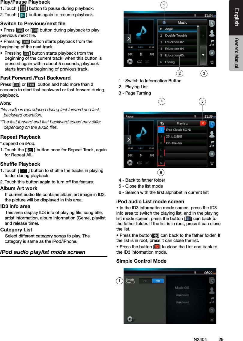 29NX404EnglishEnglish Owner&rsquo;s ManualEnglish Owner&rsquo;s ManualPlay/Pause Playback1. Touch [ ] button to pause during playback.2. Touch [] button again to resume playback.Switch to Previous/next ﬁle&bull; Press [ ] or [ ] button during playback to play previous /next le.&bull; Pressing [] button starts playback from the beginning of the next track.&bull;  Pressing [] button starts playback from the beginning of the current track; when this button is pressed again within about 5 seconds, playback starts from the beginning of previous track.Fast Forward /Fast BackwardPress [ ] or [ ]  button and hold more than 2 seconds to start fast backward or fast forward during playback.Note:*No audio is reproduced during fast forward and fast backward operation.*The fast forward and fast backward speed may differ depending on the audio les.Repeat Playback* depend on iPod.1. Touch the [] button once for Repeat Track, again for Repeat All. Shufﬂe Playback1. Touch [ ] button to shufe the tracks in playing folder during playback.2. Touch this button again to turn off the feature.Album Art work    If current audio le contains album art image in ID3, the picture will be displayed in this area.ID3 info area    This area display ID3 info of playing le: song title, artist information, album information (Genre, playlist and release time).Category List    Select different category songs to play. The category is same as the iPod/iPhone.iPod audio playlist mode screen  1 - Switch to Information Button   2 - Playing List  3 - Page Turning  4 - Back to father folder   5 - Close the list mode  6 - Search with the rst alphabet in current listiPod audio List mode screen&bull; In the ID3 information mode screen, press the ID3 info area to switch the playing list, and in the playing list mode screen, press the button [] can back to the father folder. If the list is in root, press it can close the list.&bull; Press the button[ ] can back to the father folder. If the list is in root, press it can close the list.&bull; Press the button [ ] to close the List and back to the ID3 information mode.Simple Control Mode2146153