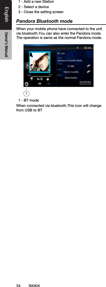 34 NX404EnglishEnglish Owner&rsquo;s ManualEnglish Owner&rsquo;s Manual  1 - Add a new Station  2 - Select a device  3 - Close the setting screenPandora Bluetooth modeWhen your mobile phone have connected to the unit via bluetooth.You can also enter the Pandora mode.The operation is same as the normal Pandora mode.  1 - BT modeWhen connected via bluetooth.This icon will change from USB to BT1