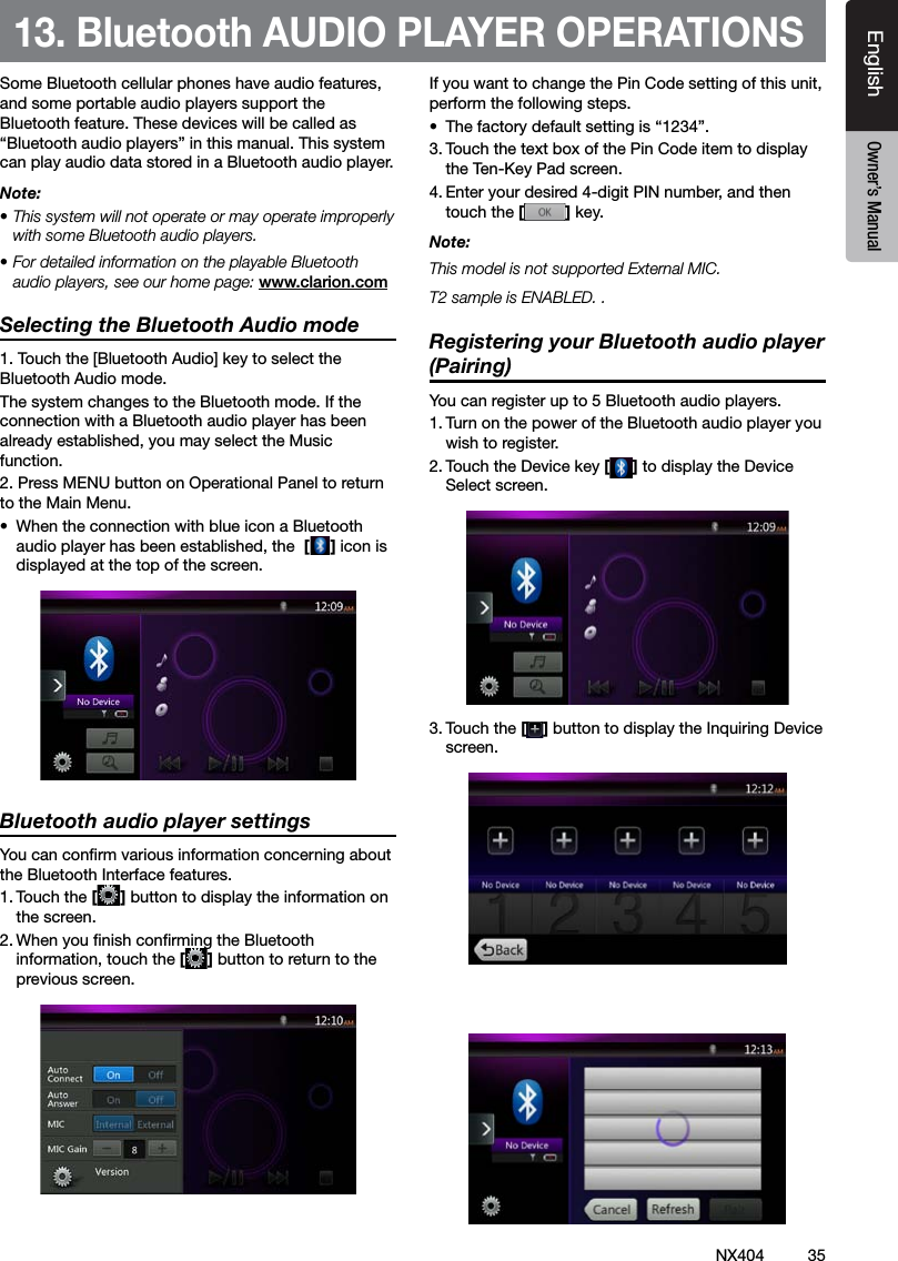 35NX404EnglishEnglish Owner&rsquo;s ManualEnglish Owner&rsquo;s Manual13. Bluetooth AUDIO PLAYER OPERATIONSSome Bluetooth cellular phones have audio features, and some portable audio players support the Bluetooth feature. These devices will be called as &ldquo;Bluetooth audio players&rdquo; in this manual. This system can play audio data stored in a Bluetooth audio player.Note: &bull; This system will not operate or may operate improperly with some Bluetooth audio players.&bull; For detailed information on the playable Bluetooth audio players, see our home page: www.clarion.comSelecting the Bluetooth Audio mode1. Touch the [Bluetooth Audio] key to select the Bluetooth Audio mode. The system changes to the Bluetooth mode. If the connection with a Bluetooth audio player has been already established, you may select the Music function.2. Press MENU button on Operational Panel to return to the Main Menu.&bull;  When the connection with blue icon a Bluetooth audio player has been established, the  [] icon is displayed at the top of the screen.Bluetooth audio player settingsYou can conrm various information concerning about the Bluetooth Interface features.1. Touch the [] button to display the information on the screen.2. When you nish conrming the Bluetooth information, touch the [] button to return to the previous screen.If you want to change the Pin Code setting of this unit, perform the following steps.&bull;  The factory default setting is &ldquo;1234&rdquo;.3. Touch the text box of the Pin Code item to display the Ten-Key Pad screen.4. Enter your desired 4-digit PIN number, and then touch the [] key.Note:This model is not supported External MIC.T2 sample is ENABLED. .Registering your Bluetooth audio player (Pairing)You can register up to 5 Bluetooth audio players.1. Turn on the power of the Bluetooth audio player you wish to register.2. Touch the Device key [] to display the Device Select screen.3. Touch the [ ] button to display the Inquiring Device screen.