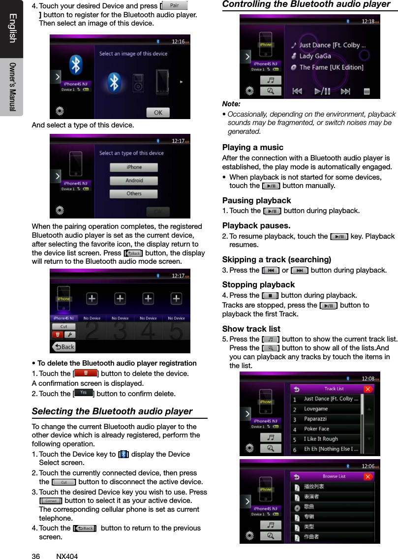 36 NX404EnglishEnglish Owner&rsquo;s ManualEnglish Owner&rsquo;s Manual4. Touch your desired Device and press [] button to register for the Bluetooth audio player.Then select an image of this device.And select a type of this device.When the pairing operation completes, the registered Bluetooth audio player is set as the current device, after selecting the favorite icon, the display return to the device list screen. Press [] button, the display will return to the Bluetooth audio mode screen.&bull; To delete the Bluetooth audio player registration1. Touch the [ ] button to delete the device.A conrmation screen is displayed.2. Touch the [ ] button to conrm delete.Selecting the Bluetooth audio playerTo change the current Bluetooth audio player to the other device which is already registered, perform the following operation.1. Touch the Device key to [] display the Device Select screen.2. Touch the currently connected device, then press the [] button to disconnect the active device.3. Touch the desired Device key you wish to use. Press [] button to select it as your active device. The corresponding cellular phone is set as current telephone.4. Touch the []  button to return to the previous screen.Controlling the Bluetooth audio playerNote:&bull; Occasionally, depending on the environment, playback sounds may be fragmented, or switch noises may be generated.Playing a musicAfter the connection with a Bluetooth audio player is established, the play mode is automatically engaged.&bull;  When playback is not started for some devices, touch the [] button manually.Pausing playback1. Touch the [ ] button during playback.Playback pauses.2. To resume playback, touch the [ ] key. Playback resumes.Skipping a track (searching)3. Press the [ ] or [ ] button during playback.Stopping playback4. Press the [ ] button during playback.Tracks are stopped, press the [] button to playback the rst Track.Show track list5. Press the [ ] button to show the current track list.Press the [] button to show all of the lists.And you can playback any tracks by touch the items in the list.