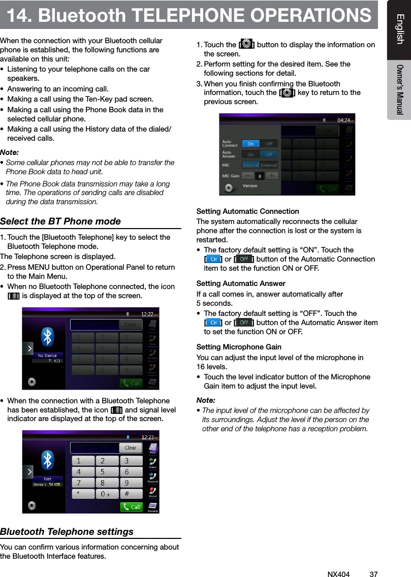 37NX404EnglishEnglish Owner&rsquo;s ManualEnglish Owner&rsquo;s ManualWhen the connection with your Bluetooth cellular phone is established, the following functions are available on this unit:&bull;  Listening to your telephone calls on the car speakers.&bull;  Answering to an incoming call.&bull;  Making a call using the Ten-Key pad screen.&bull;  Making a call using the Phone Book data in the selected cellular phone.&bull;  Making a call using the History data of the dialed/received calls.Note:&bull; Some cellular phones may not be able to transfer the Phone Book data to head unit.&bull; The Phone Book data transmission may take a long time. The operations of sending calls are disabled during the data transmission.Select the BT Phone mode1. Touch the [Bluetooth Telephone] key to select the Bluetooth Telephone mode. The Telephone screen is displayed.2. Press MENU button on Operational Panel to return to the Main Menu. &bull;  When no Bluetooth Telephone connected, the icon  [] is displayed at the top of the screen.&bull;  When the connection with a Bluetooth Telephone has been established, the icon [] and signal level indicator are displayed at the top of the screen.Bluetooth Telephone settingsYou can conrm various information concerning about the Bluetooth Interface features.1. Touch the [] button to display the information on the screen.2. Perform setting for the desired item. See the following sections for detail.3. When you nish conrming the Bluetooth information, touch the [] key to return to the previous screen.Setting Automatic ConnectionThe system automatically reconnects the cellular phone after the connection is lost or the system is restarted.&bull;  The factory default setting is &ldquo;ON&rdquo;. Touch the  [] or [ ] button of the Automatic Connection item to set the function ON or OFF.Setting Automatic AnswerIf a call comes in, answer automatically after 5 seconds. &bull;  The factory default setting is &ldquo;OFF&rdquo;. Touch the  [] or [ ] button of the Automatic Answer item to set the function ON or OFF.Setting Microphone Gain You can adjust the input level of the microphone in 16 levels.&bull;  Touch the level indicator button of the Microphone Gain item to adjust the input level.Note:&bull; The input level of the microphone can be affected by its surroundings. Adjust the level if the person on the other end of the telephone has a reception problem.14. Bluetooth TELEPHONE OPERATIONS