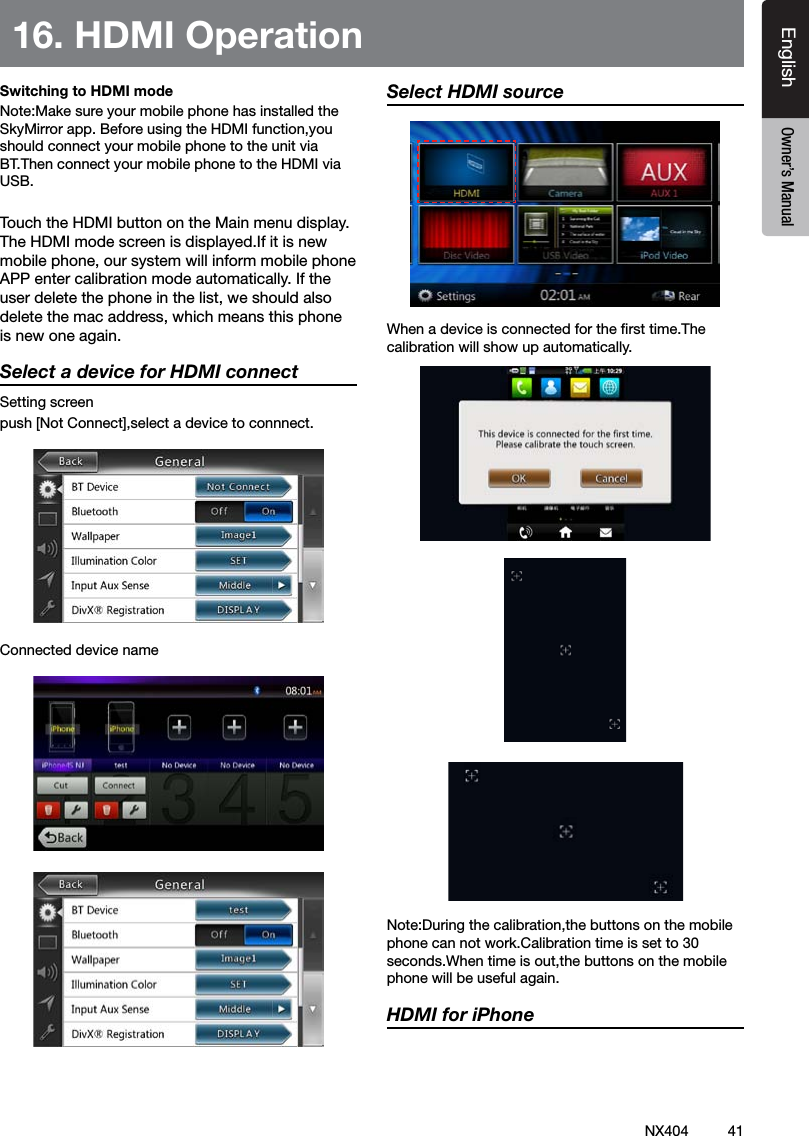 41NX404EnglishEnglish Owner&rsquo;s ManualEnglish Owner&rsquo;s ManualSwitching to HDMI mode Note:Make sure your mobile phone has installed the SkyMirror app. Before using the HDMI function,you should connect your mobile phone to the unit via BT.Then connect your mobile phone to the HDMI via USB.Touch the HDMI button on the Main menu display. The HDMI mode screen is displayed.If it is new mobile phone, our system will inform mobile phone APP enter calibration mode automatically. If the user delete the phone in the list, we should also delete the mac address, which means this phone is new one again.Select a device for HDMI connectSetting screenpush [Not Connect],select a device to connnect.Connected device nameSelect HDMI source When a device is connected for the rst time.The calibration will show up automatically.Note:During the calibration,the buttons on the mobile phone can not work.Calibration time is set to 30 seconds.When time is out,the buttons on the mobile phone will be useful again.HDMI for iPhone16. HDMI Operation