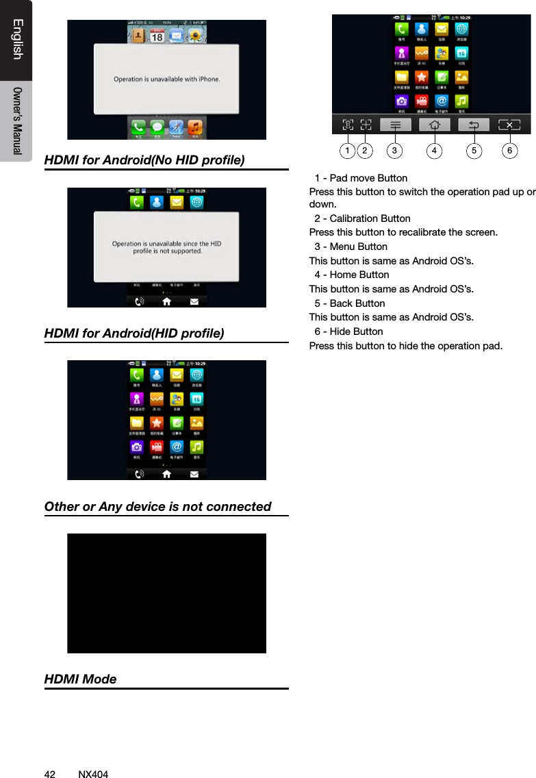 42 NX404EnglishEnglish Owner&rsquo;s ManualEnglish Owner&rsquo;s ManualHDMI for Android(No HID proﬁle)HDMI for Android(HID proﬁle)Other or Any device is not connectedHDMI Mode  1 - Pad move ButtonPress this button to switch the operation pad up or down.  2 - Calibration ButtonPress this button to recalibrate the screen.  3 - Menu ButtonThis button is same as Android OS&rsquo;s.  4 - Home ButtonThis button is same as Android OS&rsquo;s.  5 - Back ButtonThis button is same as Android OS&rsquo;s.  6 - Hide ButtonPress this button to hide the operation pad.432 651