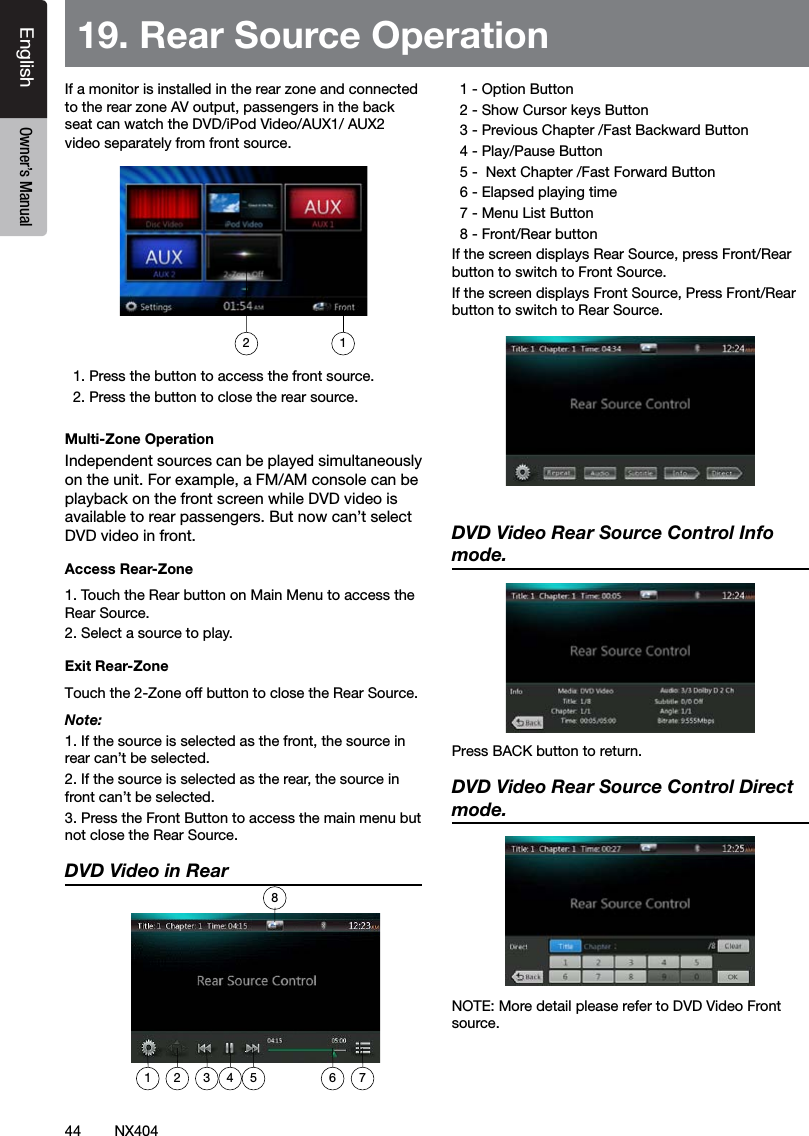 44 NX404EnglishEnglish Owner&rsquo;s ManualEnglish Owner&rsquo;s ManualIf a monitor is installed in the rear zone and connected to the rear zone AV output, passengers in the back seat can watch the DVD/iPod Video/AUX1/ AUX2 video separately from front source.   1. Press the button to access the front source.  2. Press the button to close the rear source.Multi-Zone OperationIndependent sources can be played simultaneously on the unit. For example, a FM/AM console can be playback on the front screen while DVD video is available to rear passengers. But now can&rsquo;t select DVD video in front.Access Rear-Zone1. Touch the Rear button on Main Menu to access the Rear Source.2. Select a source to play.Exit Rear-ZoneTouch the 2-Zone off button to close the Rear Source. Note:1. If the source is selected as the front, the source in rear can&rsquo;t be selected.2. If the source is selected as the rear, the source in front can&rsquo;t be selected.3. Press the Front Button to access the main menu but not close the Rear Source.DVD Video in Rear   1 - Option Button  2 - Show Cursor keys Button  3 - Previous Chapter /Fast Backward Button  4 - Play/Pause Button  5 -  Next Chapter /Fast Forward Button  6 - Elapsed playing time  7 - Menu List Button  8 - Front/Rear buttonIf the screen displays Rear Source, press Front/Rear button to switch to Front Source.If the screen displays Front Source, Press Front/Rear button to switch to Rear Source.DVD Video Rear Source Control Info mode. PressBACKbuttontoreturn.DVD Video Rear Source Control Direct mode. NOTE: More detail please refer to DVD Video Front source. 19. Rear Source Operation1281 2 3 4 5 6 7