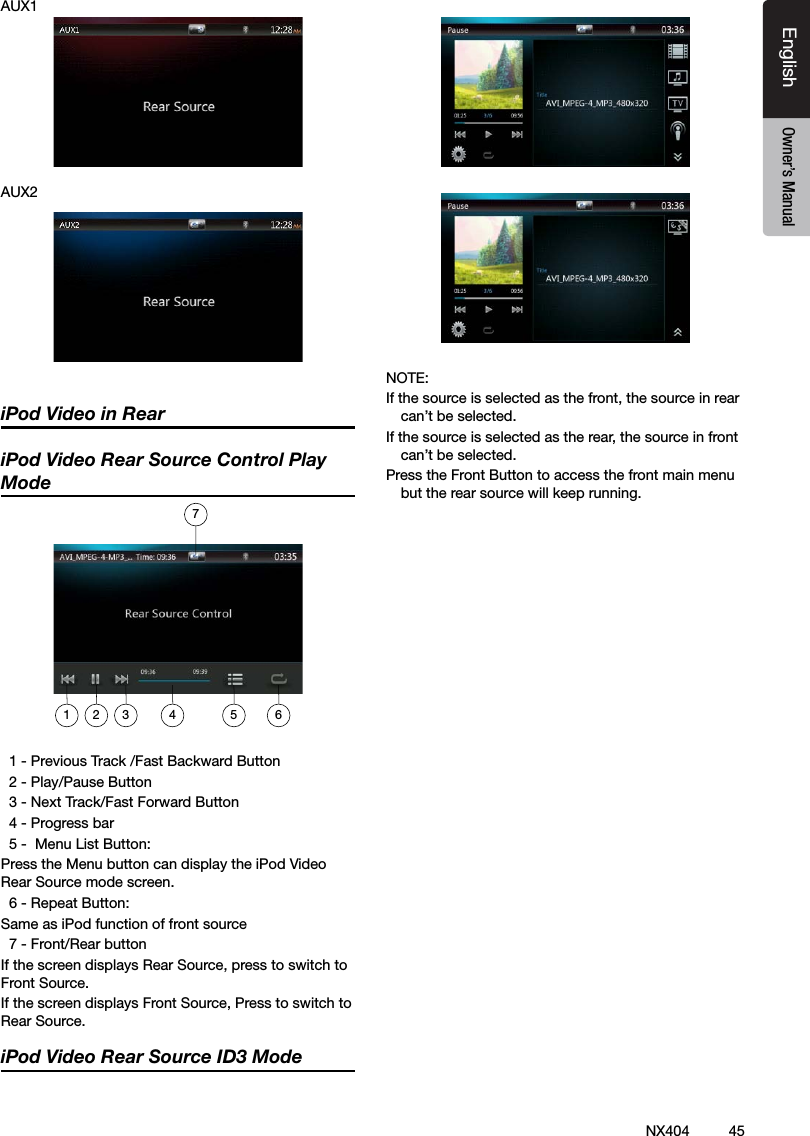 45NX404EnglishEnglish Owner&rsquo;s ManualEnglish Owner&rsquo;s ManualAUX1AUX2iPod Video in ReariPod Video Rear Source Control Play Mode  1 - Previous Track /Fast Backward Button  2 - Play/Pause Button  3 - Next Track/Fast Forward Button  4 - Progress bar  5 -  Menu List Button:Press the Menu button can display the iPod Video             Rear Source mode screen.  6 - Repeat Button:Same as iPod function of front source  7 - Front/Rear buttonIf the screen displays Rear Source, press to switch to Front Source.If the screen displays Front Source, Press to switch to Rear Source.iPod Video Rear Source ID3 ModeNOTE: If the source is selected as the front, the source in rear can&rsquo;t be selected.If the source is selected as the rear, the source in front can&rsquo;t be selected.Press the Front Button to access the front main menu but the rear source will keep running.1 2 3 4 5 67