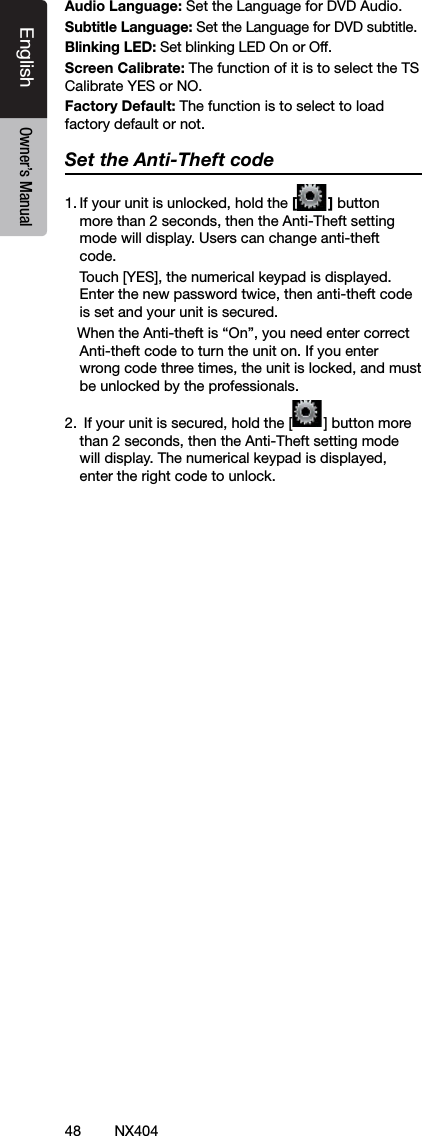 48 NX404EnglishEnglish Owner&rsquo;s ManualEnglish Owner&rsquo;s ManualAudio Language: Set the Language for DVD Audio.Subtitle Language: Set the Language for DVD subtitle.Blinking LED: Set blinking LED On or Off. Screen Calibrate: The function of it is to select the TS Calibrate YES or NO.Factory Default: The function is to select to load factory default or not.Set the Anti-Theft code1. If your unit is unlocked, hold the [ ] button more than 2 seconds, then the Anti-Theft setting mode will display. Users can change anti-theft code.   Touch [YES], the numerical keypad is displayed. Enter the new password twice, then anti-theft code is set and your unit is secured.   When the Anti-theft is &ldquo;On&rdquo;, you need enter correct Anti-theft code to turn the unit on. If you enter wrong code three times, the unit is locked, and must be unlocked by the professionals.2.  If your unit is secured, hold the [ ] button more than 2 seconds, then the Anti-Theft setting mode will display. The numerical keypad is displayed, enter the right code to unlock.