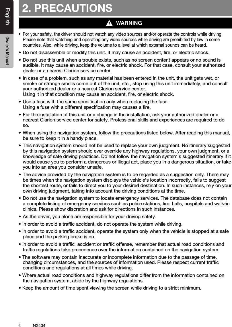 4NX404EnglishEnglish Owner&rsquo;s ManualEnglish Owner&rsquo;s Manual2. PRECAUTIONS&bull; Foryoursafety,thedrivershouldnotwatchanyvideosourcesand/oroperatethecontrolswhiledriving.Please note that watching and operating any video sources while driving are prohibited by law in some countries.Also,whiledriving,keepthevolumetoalevelatwhichexternalsoundscanbeheard.&bull;Donotdisassembleormodifythisunit.Itmaycauseanaccident,re,orelectricshock.&bull;Donotusethisunitwhenatroubleexists,suchasnoscreencontentappearsornosoundisaudible.Itmaycauseanaccident,re,orelectricshock.Forthatcase,consultyourauthorizeddealer or a nearest Clarion service center.&bull;Incaseofaproblem,suchasanymaterialhasbeenenteredintheunit,theunitgetswet,orsmokeorstrangesmellscomeoutoftheunit,etc.,stopusingthisunitimmediately,andconsultyourauthorizeddealeroranearestClarionservicecenter. Usingitinthatconditionmaycauseanaccident,re,orelectricshock.&bull;Useafusewiththesamespecicationonlywhenreplacingthefuse. Using a fuse with a different speciﬁcation may causes a ﬁre.&bull;Fortheinstallationofthisunitorachangeintheinstallation,askyourauthorizeddealeroranearest Clarion service center for safety. Professional skills and experiences are required to do so.&bull;Whenusingthenavigationsystem,followtheprecautionslistedbelow.Afterreadingthismanual,be sure to keep it in a handy place.&bull;Thisnavigationsystemshouldnotbeusedtoreplaceyourownjudgment.Noitinerarysuggestedbythisnavigationsystemshouldeveroverrideanyhighwayregulations,yourownjudgment,oraknowledge of safe driving practices. Do not follow the navigation system&rsquo;s suggested itinerary if it wouldcauseyoutoperformadangerousorillegalact,placeyouinadangeroussituation,ortakeyou into an area you consider unsafe.&bull;Theadviceprovidedbythenavigationsystemistoberegardedasasuggestiononly.Theremaybetimeswhenthenavigationsystemdisplaysthevehicle&rsquo;slocationincorrectly,failstosuggesttheshortestroute,orfailstodirectyoutoyourdesireddestination.Insuchinstances,relyonyourowndrivingjudgment,takingintoaccountthedrivingconditionsatthetime.&bull;Donotusethenavigationsystemtolocateemergencyservices.Thedatabasedoesnotcontainacompletelistingofemergencyservicessuchaspolicestations,rehalls,hospitalsandwalk-inclinics. Please show discretion and ask for directions in such instances.&bull;Asthedriver,youaloneareresponsibleforyourdrivingsafety.&bull;Inordertoavoidatrafcaccident,donotoperatethesystemwhiledriving.&bull;Inordertoavoidatrafcaccident,operatethesystemonlywhenthevehicleisstoppedatasafeplace and the parking brake is on.&bull;Inordertoavoidatrafcaccidentortrafcoffense,rememberthatactualroadconditionsandtrafﬁc regulations take precedence over the information contained on the navigation system.&bull;Thesoftwaremaycontaininaccurateorincompleteinformationduetothepassageoftime,changingcircumstances,andthesourcesofinformationused.Pleaserespectcurrenttrafcconditions and regulations at all times while driving.&bull;Whereactualroadconditionsandhighwayregulationsdifferfromtheinformationcontainedonthenavigationsystem,abidebythehighwayregulations.&bull;Keeptheamountoftimespentviewingthescreenwhiledrivingtoastrictminimum.WARNING