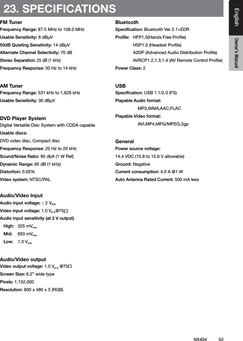 53NX404EnglishEnglish Owner&rsquo;s ManualEnglish Owner&rsquo;s Manual23. SPECIFICATIONSFM TunerFrequency Range: 87.5 MHz to 108.0 MHz Usable Sensitivity: 8 dB&micro;V50dB Quieting Sensitivity: 14 dB&micro;VAlternate Channel Selectivity: 70 dBStereo Separation: 25 dB (1 kHz)Frequency Response: 30 Hz to 14 kHzAM TunerFrequency Range: 531 kHz to 1,629 kHz Usable Sensitivity: 30 dB&micro;VDVD Player SystemDigital Versatile Disc System with CDDA capableUsable discs: DVD video disc, Compact discFrequency Response: 20 Hz to 20 kHz Sound/Noise Ratio: 95 dbA (1 W Ref)Dynamic Range: 95 dB (1 kHz)Distortion: 0.05%Video system: NTSC/PALAudio/Video InputAudio input voltage: &le; 2 VrmsVideo input voltage: 1.0 Vp-p@75Audio input sensitivity (at 2 V output)High:  325 mVrmsMid:  650 mVrmsLow:  1.3 VrmsAudio/Video outputVideo output voltage: 1.0 Vp-p @75Screen Size: 6.2&rdquo; wide typePixels: 1,152,000Resolution: 800 x 480 x 3 (RGB)BluetoothSpecication: Bluetooth Ver 2.1+EDRProle:  HFP1.5(Hands Free Prole)   HSP1.0 (Headset Prole)    A2DP (Advanced Audio Distribution Prole)  AVRCP1.2,1.3,1.4 (AV Remote Control Prole)Power Class: 2USBSpecication: USB 1.1/2.0 (FS)Playable Audio format:   MP3,WMA,AAC,FLACPlayable Video format:   AVI,MP4,MPG/MPEG,3gpGeneralPower source voltage:14.4 VDC (10.8 to 15.6 V allowable) Ground: NegativeCurrent consumption: 4.0 A @1 W Auto Antenna Rated Current: 500 mA less 