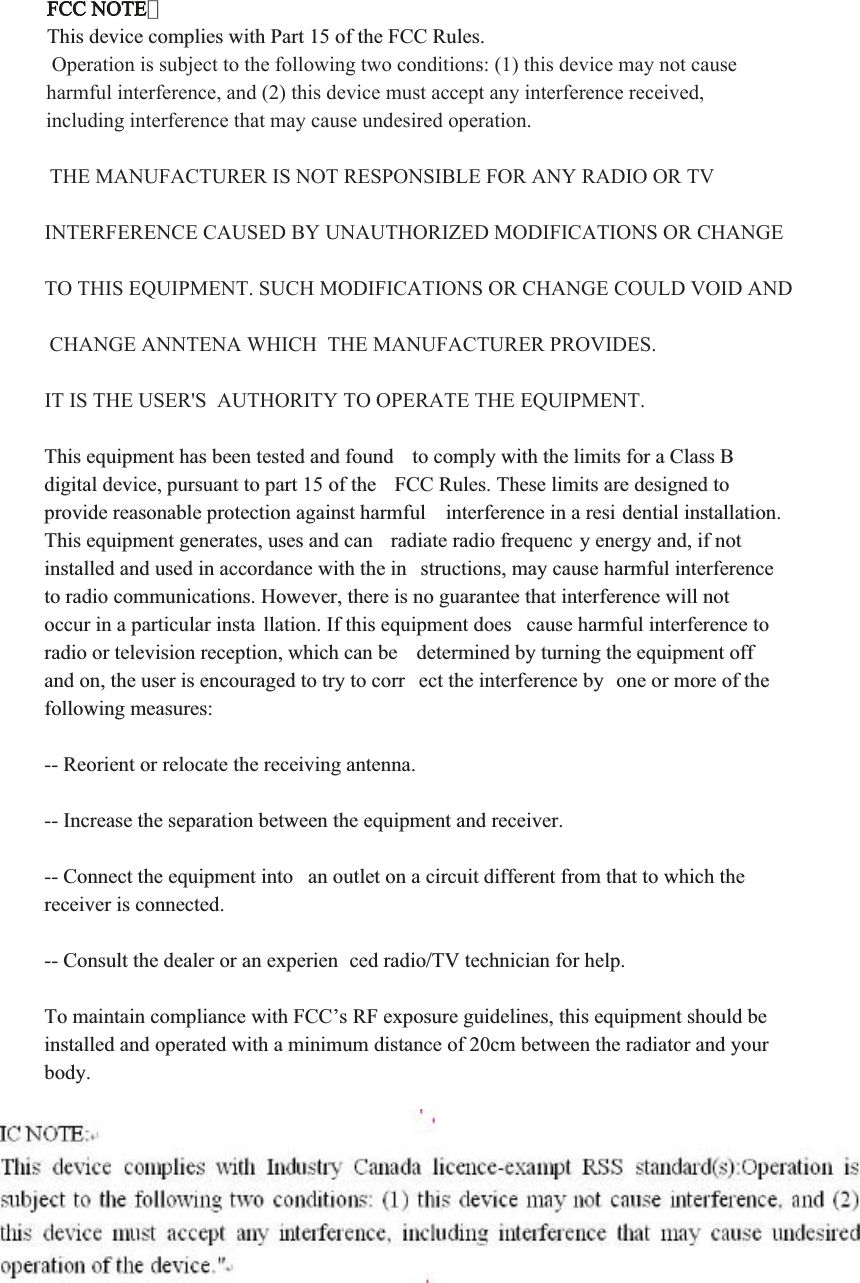 FCC NOTE：This device complies with Part 15 of the FCC Rules.  Operation is subject to the following two conditions: (1) this device may not cause harmful interference, and (2) this device must accept any interference received, including interference that may cause undesired operation. THE MANUFACTURER IS NOT RESPONSIBLE FOR ANY RADIO OR TV INTERFERENCE CAUSED BY UNAUTHORIZED MODIFICATIONS OR CHANGE TO THIS EQUIPMENT. SUCH MODIFICATIONS OR CHANGE COULD VOID AND CHANGE ANNTENA WHICH  THE MANUFACTURER PROVIDES. IT IS THE USER'S  AUTHORITY TO OPERATE THE EQUIPMENT.This equipment has been tested and found  to comply with the limits for a Class B digital device, pursuant to part 15 of the  FCC Rules. These limits are designed to provide reasonable protection against harmful  interference in a resi dential installation. This equipment generates, uses and can  radiate radio frequenc y energy and, if not installed and used in accordance with the in structions, may cause harmful interference to radio communications. However, there is no guarantee that interference will not occur in a particular insta llation. If this equipment does  cause harmful interference to radio or television reception, which can be  determined by turning the equipment off and on, the user is encouraged to try to corr ect the interference by  one or more of the following measures:-- Reorient or relocate the receiving antenna.-- Increase the separation between the equipment and receiver.-- Connect the equipment into  an outlet on a circuit different from that to which the receiver is connected.-- Consult the dealer or an experien ced radio/TV technician for help. To maintain compliance with FCC&rsquo;s RF exposure guidelines, this equipment should be installed and operated with a minimum distance of 20cm between the radiator and your body.