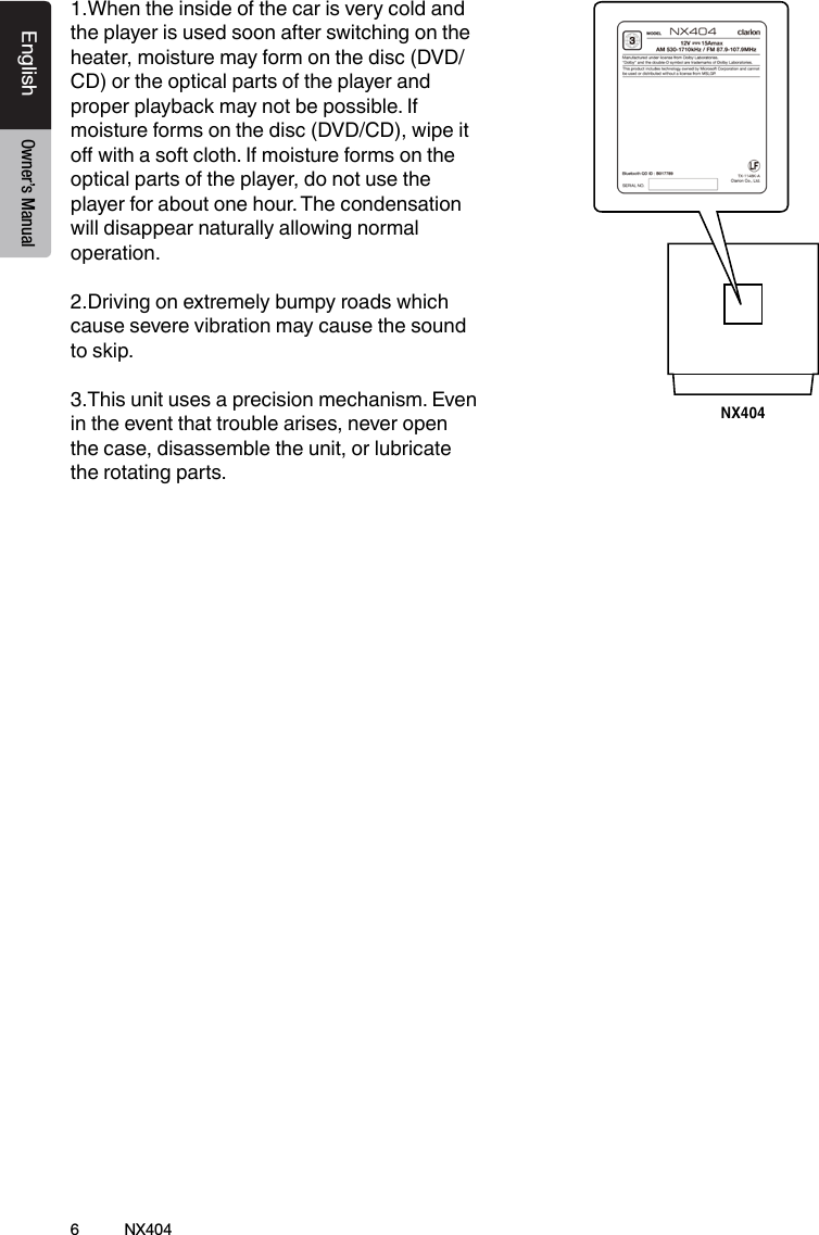 6NX404EnglishEnglish Owner&rsquo;s ManualEnglish Owner&rsquo;s Manual1.When the inside of the car is very cold and the player is used soon after switching on the heater, moisture may form on the disc (DVD/ CD) or the optical parts of the player and proper playback may not be possible. If moisture forms on the disc (DVD/CD), wipe it o with a soft cloth. If moisture forms on the optical parts of the player, do not use the player for about one hour. The condensation will disappear naturally allowing normal operation.2.Driving on extremely bumpy roads which cause severe vibration may cause the sound to skip.3.This unit uses a precision mechanism. Even in the event that trouble arises, never open the case, disassemble the unit, or lubricate the rotating parts.NX404