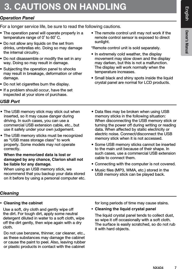 7NX404EnglishEnglish Owner&rsquo;s ManualEnglish Owner&rsquo;s Manual3. CAUTIONS ON HANDLINGOperation Panel&bull;Theoperationpanelwilloperateproperlyinatemperature range of 0˚ to 60˚ C.&bull;Donotallowanyliquidsonthesetfromdrinks,umbrellasetc.Doingsomaydamagethe internal circuitry.&bull;Donotdisassembleormodifythesetinanyway. Doing so may result in damage.&bull;Subjectingtheoperationpaneltoshocksmayresultinbreakage,deformationorotherdamage.&bull;Donotletcigarettesburnthedisplay.&bull;Ifaproblemshouldoccur,havethesetinspected at your store of purchase.&bull;Theremotecontrolunitmaynotworkiftheremote control sensor is exposed to direct sunlight.*Remote control unit is sold separately.&bull;Inextremelycoldweather,thedisplaymovement may slow down and the display maydarken,butthisisnotamalfunction.The display will work normally when the temperature increases.&bull;Smallblackandshinyspotsinsidetheliquidcrystal panel are normal for LCD products.For a longer service life, be sure to read the following cautions.Cleaning&bull; Cleaningthecabinet Useasoft,dryclothandgentlywipeoffthedirt.Fortoughdirt,applysomeneutraldetergentdilutedinwatertoasoftcloth,wipeoffthedirtgently,thenwipeagainwithadrycloth.  Donotusebenzene,thinner,carcleaner,etc.,as these substances may damage the cabinet orcausethepainttopeel.Also,leavingrubberor plastic products in contact with the cabinet for long periods of time may cause stains.&bull; Cleaningtheliquidcrystalpanel Theliquidcrystalpaneltendstocollectdust,so wipe it off occasionally with a soft cloth. Thesurfaceiseasilyscratched,sodonotrubit with hard objects.USB Port&bull;TheUSBmemorystickmaystickoutwheninserted,soitmaycausedangerduringdriving.Insuchcases,youcanuseacommercialUSBextensioncable,etc.,butuse it safely under your own judgement.&bull;TheUSBmemorysticksmustberecognizedas &ldquo;USB mass storage class&rdquo; to work properly. Some models may not operate correctly.   When the memorized data is lost or damaged by any chance, Clarion shall not be liable for any damage. WhenusinganUSBmemorystick,werecommend that you backup your data stored on it before by using a personal computer etc.&bull;DatalesmaybebrokenwhenusingUSBmemorysticksinthefollowingsituation: When disconnecting the USB memory stick or turning the power off during writing or reading data. When affected by static electricity or electric noise. Connect/disconnect the USB memory stick when it is not accessed.&bull;SomeUSBmemorystickscannotbeinsertedto the main unit because of their shape. In suchcases,useacommercialUSBextensioncable to connect them.&bull;Connectingwiththecomputerisnotcovered.&bull;Musicles(MP3,WMA,etc.)storedintheUSB memory stick can be played back.