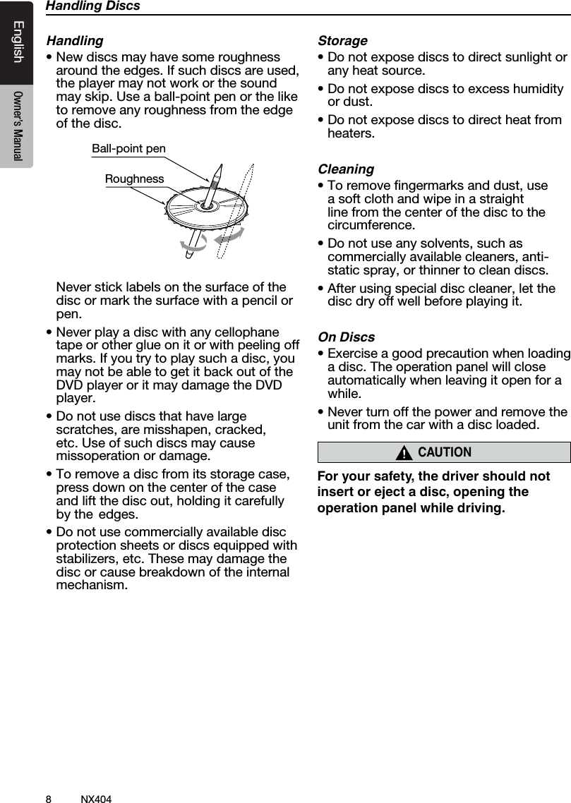 8NX404EnglishEnglish Owner&rsquo;s ManualEnglish Owner&rsquo;s ManualHandling DiscsHandling&bull;Newdiscsmayhavesomeroughnessaroundtheedges.Ifsuchdiscsareused,the player may not work or the sound may skip. Use a ball-point pen or the like to remove any roughness from the edge of the disc.Ball-point pen Roughness  Never stick labels on the surface of the disc or mark the surface with a pencil or pen.&bull;Neverplayadiscwithanycellophanetape or other glue on it or with peeling off marks.Ifyoutrytoplaysuchadisc,youmay not be able to get it back out of the DVD player or it may damage the DVD player.&bull;Donotusediscsthathavelargescratches,aremisshapen,cracked,etc. Use of such discs may cause missoperation or damage.&bull;Toremoveadiscfromitsstoragecase,press down on the center of the case andliftthediscout,holdingitcarefullyby the  edges.&bull;Donotusecommerciallyavailablediscprotection sheets or discs equipped with stabilizers,etc.Thesemaydamagethedisc or cause breakdown of the internal mechanism.Storage&bull;Donotexposediscstodirectsunlightorany heat source.&bull;Donotexposediscstoexcesshumidityor dust.&bull;Donotexposediscstodirectheatfromheaters.Cleaning&bull;Toremovengermarksanddust,usea soft cloth and wipe in a straight line from the center of the disc to the circumference.&bull;Donotuseanysolvents,suchascommerciallyavailablecleaners,anti-staticspray,orthinnertocleandiscs.&bull;Afterusingspecialdisccleaner,letthedisc dry off well before playing it.On Discs&bull;Exerciseagoodprecautionwhenloadinga disc. The operation panel will close automatically when leaving it open for a while.&bull;Neverturnoffthepowerandremovetheunit from the car with a disc loaded.CAUTIONFor your safety, the driver should not insert or eject a disc, opening the operation panel while driving.
