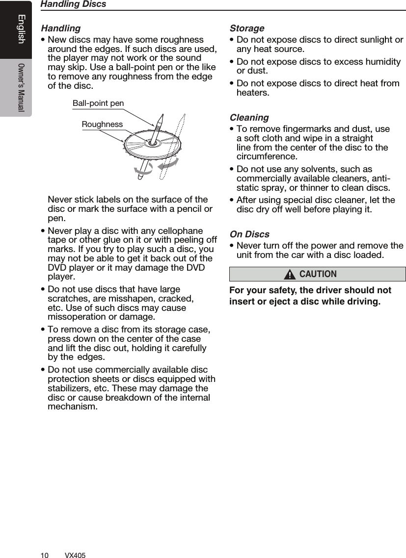 10 VX405English Owner&rsquo;s ManualHandling DiscsHandlingt/FXEJTDTNBZIBWFTPNFSPVHIOFTTaround the edges. If such discs are used, the player may not work or the sound may skip. Use a ball-point pen or the like to remove any roughness from the edge of the disc.Ball-point pen Roughness  Never stick labels on the surface of the disc or mark the surface with a pencil or pen.t/FWFSQMBZBEJTDXJUIBOZDFMMPQIBOFtape or other glue on it or with peeling off marks. If you try to play such a disc, you may not be able to get it back out of the DVD player or it may damage the DVD player.t%POPUVTFEJTDTUIBUIBWFMBSHFscratches, are misshapen, cracked, etc. Use of such discs may cause missoperation or damage.t5PSFNPWFBEJTDGSPNJUTTUPSBHFDBTFpress down on the center of the case and lift the disc out, holding it carefully by the  edges.t%POPUVTFDPNNFSDJBMMZBWBJMBCMFEJTDprotection sheets or discs equipped with stabilizers, etc. These may damage the disc or cause breakdown of the internal mechanism.Storaget%POPUFYQPTFEJTDTUPEJSFDUTVOMJHIUPSany heat source.t%POPUFYQPTFEJTDTUPFYDFTTIVNJEJUZor dust.t%POPUFYQPTFEJTDTUPEJSFDUIFBUGSPNheaters.Cleaningt5PSFNPWFmOHFSNBSLTBOEEVTUVTFa soft cloth and wipe in a straight line from the center of the disc to the circumference.t%POPUVTFBOZTPMWFOUTTVDIBTcommercially available cleaners, anti-static spray, or thinner to clean discs.t"GUFSVTJOHTQFDJBMEJTDDMFBOFSMFUUIFdisc dry off well before playing it.On Discst/FWFSUVSOPGGUIFQPXFSBOESFNPWFUIFunit from the car with a disc loaded.CAUTIONFor your safety, the driver should not insert or eject a disc while driving.   