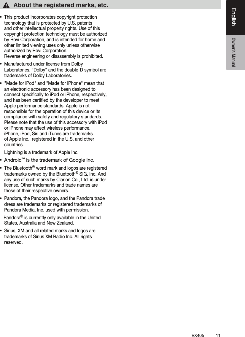 11VX405EnglishEnglish Owner&rsquo;s ManualƹThis product incorporates copyright protection technology that is protected by U.S. patents and other intellectual property rights. Use of this copyright protection technology must be authorized by Rovi Corporation, and is intended for home and other limited viewing uses only unless otherwise authorized by Rovi Corporation.  Reverse engineering or disassembly is prohibited.ƹManufactured under license from Dolby Laboratories. &ldquo;Dolby&rdquo; and the double-D symbol are trademarks of Dolby Laboratories.ƹ"Made for iPod" and "Made for iPhone" mean that an electronic accessory has been designed to connect speciﬁcally to iPod or iPhone, respectively, and has been certiﬁed by the developer to meet Apple performance standards. Apple is not responsible for the operation of this device or its compliance with safety and regulatory standards. Please note that the use of this accessory with iPod or iPhone may affect wireless performance.  iPhone, iPod, Siri and iTunes are trademarks of Apple Inc., registered in the U.S. and other countries.  Lightning is a trademark of Apple Inc. ƹ AndroidTM is the trademark of Google Inc.ƹThe Bluetooth&reg; word mark and logos are registered trademarks owned by the Bluetooth&reg; SIG, Inc. And any use of such marks by Clarion Co., Ltd. is under license. Other trademarks and trade names are those of their respective owners. ƹPandora, the Pandora logo, and the Pandora trade dress are trademarks or registered trademarks of Pandora Media, Inc. used with permission.   Pandora&reg; is currently only available in the United States, Australia and New Zealand.ƹSirius, XM and all related marks and logos are trademarks of Sirius XM Radio Inc. All rights reserved.About the registered marks, etc.