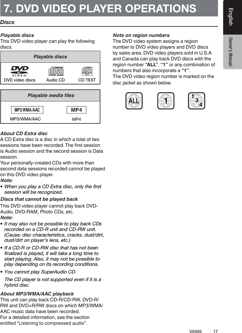 17VX405EnglishEnglish Owner&rsquo;s Manual7. DVD VIDEO PLAYER OPERATIONS Playable discsThis DVD video player can play the following discs.Playable discsCD TEXTDVD video discs Audio CD&Auml;&sup1;&Ntilde;&sup1;&ordm;&Auml;&frac12;&Aring;&frac12;&frac14;&Aacute;&sup1;Ų&Auml;&frac12;&Euml;MP3/WMA/AACAbout CD Extra discA CD Extra disc is a disc in which a total of two &Euml;&frac12;&Euml;&Euml;&Aacute;&Ccedil;&AElig;&Euml;&Agrave;&sup1;&Icirc;&frac12;&ordm;&frac12;&frac12;&AElig;&Ecirc;&frac12;&raquo;&Ccedil;&Ecirc;&frac14;&frac12;&frac14;Ɩ&Agrave;&frac12;Ų&Ecirc;&Euml;&Igrave;&Euml;&frac12;&Euml;&Euml;&Aacute;&Ccedil;&AElig;is Audio session and the second session is Data session.Your personally-created CDs with more than second data sessions recorded cannot be played on this DVD video player.Note:tWhen you play a CD Extra disc, only the ﬁrst session will be recognized.Discs that cannot be played backThis DVD video player cannot play back DVD-Audio, DVD-RAM, Photo CDs, etc.Note:t It may also not be possible to play back CDs recorded on a CD-R unit and CD-RW unit. (Cause: disc characteristics, cracks, dust/dirt, dust/dirt on player&rsquo;s lens, etc.)tIf a CD-R or CD-RW disc that has not been ﬁnalized is played, it will take a long time to start playing. Also, it may not be possible to play depending on its recording conditions.tYou cannot play SuperAudio CD.   The CD player is not supported even if it is a hybrid disc.About MP3/WMA/AAC playbackThis unit can play back CD-R/CD-RW, DVD-R/ RW and DVD+R/RW discs on which MP3/WMA/AAC music data have been recorded.For a detailed information, see the section entitled &ldquo;Listening to compressed audio&rdquo;.Note on region numbersThe DVD video system assigns a region number to DVD video players and DVD discs by sales area. DVD video players sold in U.S.A and Canada can play back DVD discs with the region number &ldquo;ALL&rdquo;, &ldquo;1&rdquo; or any combination of numbers that also incorporate a &ldquo;1&rdquo;.The DVD video region number is marked on the disc jacket as shown below.1ALL134DiscsMP4