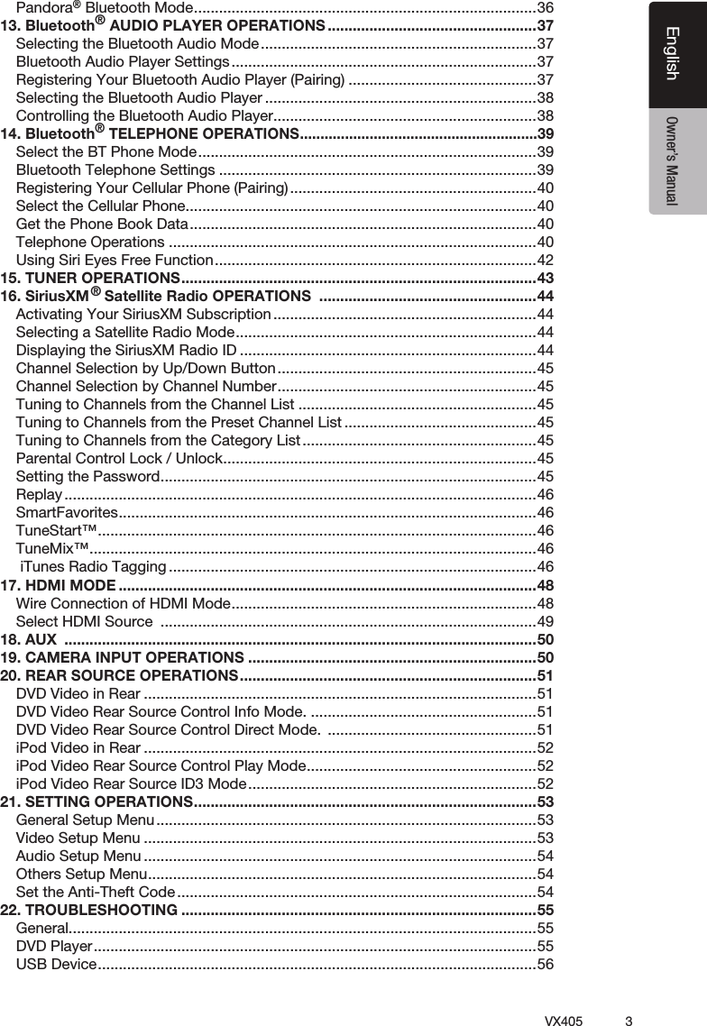 3VX405EnglishEnglish Owner&rsquo;s ManualPandora&reg; Bluetooth Mode ..................................................................................3613. Bluetooth&reg; AUDIO PLAYER OPERATIONS ..................................................37Selecting the Bluetooth Audio Mode ..................................................................37Bluetooth Audio Player Settings .........................................................................37Registering Your Bluetooth Audio Player (Pairing) .............................................37Selecting the Bluetooth Audio Player .................................................................38Controlling the Bluetooth Audio Player ...............................................................3814. Bluetooth&reg; TELEPHONE OPERATIONS ..........................................................39Select the BT Phone Mode .................................................................................39Bluetooth Telephone Settings ............................................................................39Registering Your Cellular Phone (Pairing) ...........................................................40Select the Cellular Phone ....................................................................................40Get the Phone Book Data ...................................................................................40Telephone Operations ........................................................................................40Using Siri Eyes Free Function .............................................................................4215. TUNER OPERATIONS .....................................................................................4316. SiriusXM  Satellite Radio OPERATIONS  ....................................................44Activating Your SiriusXM Subscription ...............................................................44Selecting a Satellite Radio Mode ........................................................................44Displaying the SiriusXM Radio ID .......................................................................44Channel Selection by Up/Down Button ..............................................................45Channel Selection by Channel Number ..............................................................45Tuning to Channels from the Channel List .........................................................45Tuning to Channels from the Preset Channel List ..............................................45Tuning to Channels from the Category List ........................................................45Parental Control Lock / Unlock ...........................................................................45Setting the Password ..........................................................................................45Replay .................................................................................................................46SmartFavorites ....................................................................................................46TuneStart&trade; .........................................................................................................46TuneMix&trade; ...........................................................................................................46 iTunes Radio Tagging ........................................................................................4617. HDMI MODE ....................................................................................................48Wire Connection of HDMI Mode .........................................................................48Select HDMI Source  ..........................................................................................4918. AUX  .................................................................................................................5019. CAMERA INPUT OPERATIONS .....................................................................5020. REAR SOURCE OPERATIONS .......................................................................51DVD Video in Rear ..............................................................................................51DVD Video Rear Source Control Info Mode. ......................................................51DVD Video Rear Source Control Direct Mode.  ..................................................51iPod Video in Rear ..............................................................................................52iPod Video Rear Source Control Play Mode .......................................................52iPod Video Rear Source ID3 Mode .....................................................................5221. SETTING OPERATIONS ..................................................................................53General Setup Menu ...........................................................................................53Video Setup Menu ..............................................................................................53Audio Setup Menu ..............................................................................................54Others Setup Menu .............................................................................................54Set the Anti-Theft Code ......................................................................................5422. TROUBLESHOOTING .....................................................................................55General ................................................................................................................55DVD Player ..........................................................................................................55USB Device .........................................................................................................56&reg;