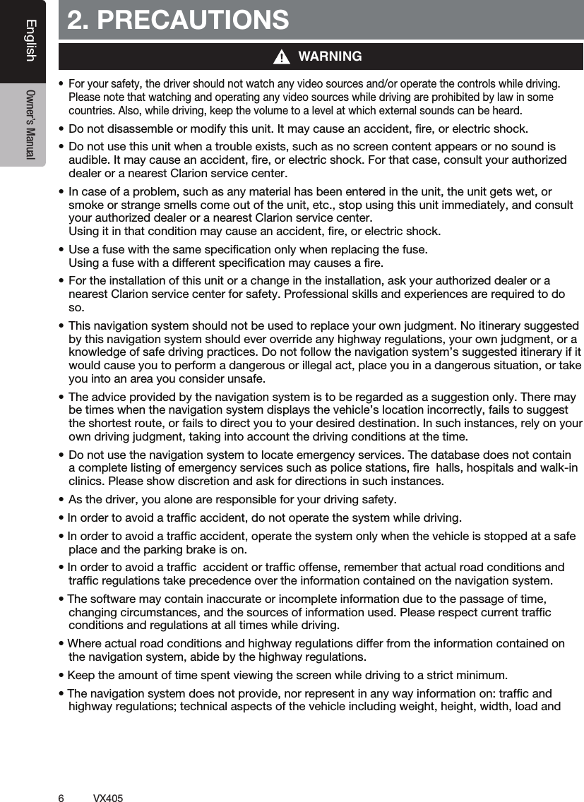 6VX405English Owner&rsquo;s Manual2. PRECAUTIONSt 'PSZPVSTBGFUZUIFESJWFSTIPVMEOPUXBUDIBOZWJEFPTPVSDFTBOEPSPQFSBUFUIFDPOUSPMTXIJMFESJWJOHPlease note that watching and operating any video sources while driving are prohibited by law in some countries. Also, while driving, keep the volume to a level at which external sounds can be heard.t%POPUEJTBTTFNCMFPSNPEJGZUIJTVOJU*UNBZDBVTFBOBDDJEFOUmSFPSFMFDUSJDTIPDLt%POPUVTFUIJTVOJUXIFOBUSPVCMFFYJTUTTVDIBTOPTDSFFODPOUFOUBQQFBSTPSOPTPVOEJTaudible. It may cause an accident, ﬁre, or electric shock. For that case, consult your authorized dealer or a nearest Clarion service center.t*ODBTFPGBQSPCMFNTVDIBTBOZNBUFSJBMIBTCFFOFOUFSFEJOUIFVOJUUIFVOJUHFUTXFUPSsmoke or strange smells come out of the unit, etc., stop using this unit immediately, and consult your authorized dealer or a nearest Clarion service center.  Using it in that condition may cause an accident, ﬁre, or electric shock.t6TFBGVTFXJUIUIFTBNFTQFDJmDBUJPOPOMZXIFOSFQMBDJOHUIFGVTF Using a fuse with a different speciﬁcation may causes a ﬁre.t'PSUIFJOTUBMMBUJPOPGUIJTVOJUPSBDIBOHFJOUIFJOTUBMMBUJPOBTLZPVSBVUIPSJ[FEEFBMFSPSBnearest Clarion service center for safety. Professional skills and experiences are required to do so.t5IJTOBWJHBUJPOTZTUFNTIPVMEOPUCFVTFEUPSFQMBDFZPVSPXOKVEHNFOU/PJUJOFSBSZTVHHFTUFEby this navigation system should ever override any highway regulations, your own judgment, or a knowledge of safe driving practices. Do not follow the navigation system&rsquo;s suggested itinerary if it would cause you to perform a dangerous or illegal act, place you in a dangerous situation, or take you into an area you consider unsafe.t5IFBEWJDFQSPWJEFECZUIFOBWJHBUJPOTZTUFNJTUPCFSFHBSEFEBTBTVHHFTUJPOPOMZ5IFSFNBZbe times when the navigation system displays the vehicle&rsquo;s location incorrectly, fails to suggest the shortest route, or fails to direct you to your desired destination. In such instances, rely on your own driving judgment, taking into account the driving conditions at the time.t%POPUVTFUIFOBWJHBUJPOTZTUFNUPMPDBUFFNFSHFODZTFSWJDFT5IFEBUBCBTFEPFTOPUDPOUBJOa complete listing of emergency services such as police stations, ﬁre  halls, hospitals and walk-in clinics. Please show discretion and ask for directions in such instances.t"TUIFESJWFSZPVBMPOFBSFSFTQPOTJCMFGPSZPVSESJWJOHTBGFUZt*OPSEFSUPBWPJEBUSBGmDBDDJEFOUEPOPUPQFSBUFUIFTZTUFNXIJMFESJWJOHt*OPSEFSUPBWPJEBUSBGmDBDDJEFOUPQFSBUFUIFTZTUFNPOMZXIFOUIFWFIJDMFJTTUPQQFEBUBTBGFplace and the parking brake is on.t*OPSEFSUPBWPJEBUSBGmDBDDJEFOUPSUSBGmDPGGFOTFSFNFNCFSUIBUBDUVBMSPBEDPOEJUJPOTBOEtrafﬁc regulations take precedence over the information contained on the navigation system.t5IFTPGUXBSFNBZDPOUBJOJOBDDVSBUFPSJODPNQMFUFJOGPSNBUJPOEVFUPUIFQBTTBHFPGUJNFchanging circumstances, and the sources of information used. Please respect current trafﬁc  conditions and regulations at all times while driving.t8IFSFBDUVBMSPBEDPOEJUJPOTBOEIJHIXBZSFHVMBUJPOTEJGGFSGSPNUIFJOGPSNBUJPODPOUBJOFEPOthe navigation system, abide by the highway regulations.t,FFQUIFBNPVOUPGUJNFTQFOUWJFXJOHUIFTDSFFOXIJMFESJWJOHUPBTUSJDUNJOJNVNt5IFOBWJHBUJPOTZTUFNEPFTOPUQSPWJEFOPSSFQSFTFOUJOBOZXBZJOGPSNBUJPOPOUSBGmDBOEhighway regulations; technical aspects of the vehicle including weight, height, width, load and WARNING