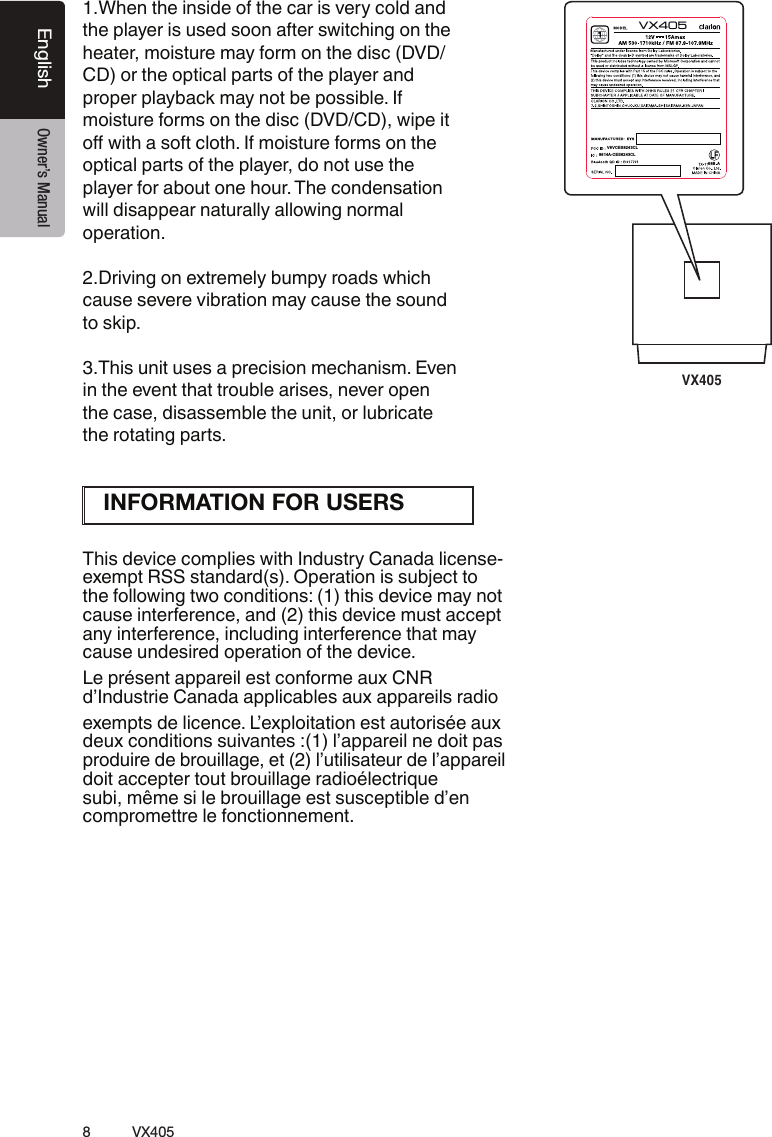 8VX405English Owner&rsquo;s Manual1.When the inside of the car is very cold and the player is used soon after switching on the heater, moisture may form on the disc (DVD/ CD) or the optical parts of the player and proper playback may not be possible. If moisture forms on the disc (DVD/CD), wipe it &Ccedil;Ű&Iuml;&Aacute;&Igrave;&Agrave;&sup1;&Euml;&Ccedil;&frac34;&Igrave;&raquo;&Auml;&Ccedil;&Igrave;&Agrave;Ɩ&frac34;&Aring;&Ccedil;&Aacute;&Euml;&Igrave;&Iacute;&Ecirc;&frac12;&frac34;&Ccedil;&Ecirc;&Aring;&Euml;&Ccedil;&AElig;&Igrave;&Agrave;&frac12;optical parts of the player, do not use the player for about one hour. The condensation will disappear naturally allowing normal operation.2.Driving on extremely bumpy roads which cause severe vibration may cause the sound to skip.3.This unit uses a precision mechanism. Even in the event that trouble arises, never open the case, disassemble the unit, or lubricate the rotating parts.This device complies with Industry Canada license-exempt RSS standard(s). Operation is subject to the following two conditions: (1) this device may not cause interference, and (2) this device must accept any interference, including interference that may cause undesired operation of the device.Le pr&eacute;sent appareil est conforme aux CNR d&rsquo;Industrie Canada applicables aux appareils radio exempts de licence. L&rsquo;exploitation est autoris&eacute;e aux deux conditions suivantes :(1) l&rsquo;appareil ne doit pas produire de brouillage, et (2) l&rsquo;utilisateur de l&rsquo;appareil doit accepter tout brouillage radio&eacute;lectrique subi, m&ecirc;me si le brouillage est susceptible d&rsquo;en compromettre le fonctionnement.VX40568B AV8V CES 824 3CLVX405861 4A- CES 824 3C LINFORMATION FOR USERS