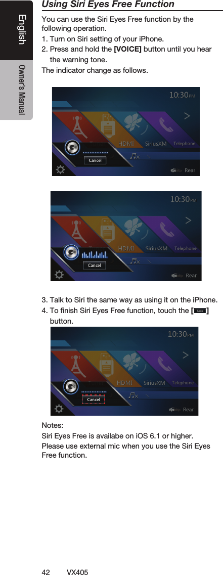 42VX405English Owner&rsquo;s ManualUsing Siri Eyes Free FunctionYou can use the Siri Eyes Free function by the following operation.1. Turn on Siri setting of your iPhone. 2. Press and hold the [VOICE] button until you hear    the warning tone.The indicator change as follows.     3. Talk to Siri the same way as using it on the iPhone.4. To ﬁnish Siri Eyes Free function, touch the []    button.Notes: Siri Eyes Free is availabe on iOS 6.1 or higher.Please use external mic when you use the Siri Eyes Free function.