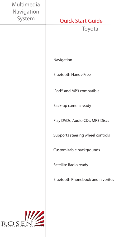     Navigation     Bluetooth Hands-Free     iPod&reg; and MP3 compatible     Back-up camera ready     Play DVDs, Audio CDs, MP3 Discs     Supports steering wheel controls     Customizable backgrounds        Satellite Radio ready     Bluetooth Phonebook and favoritesMultimedia Navigation System Quick Start GuideENTERTAINMENT SYSTEMSToyota