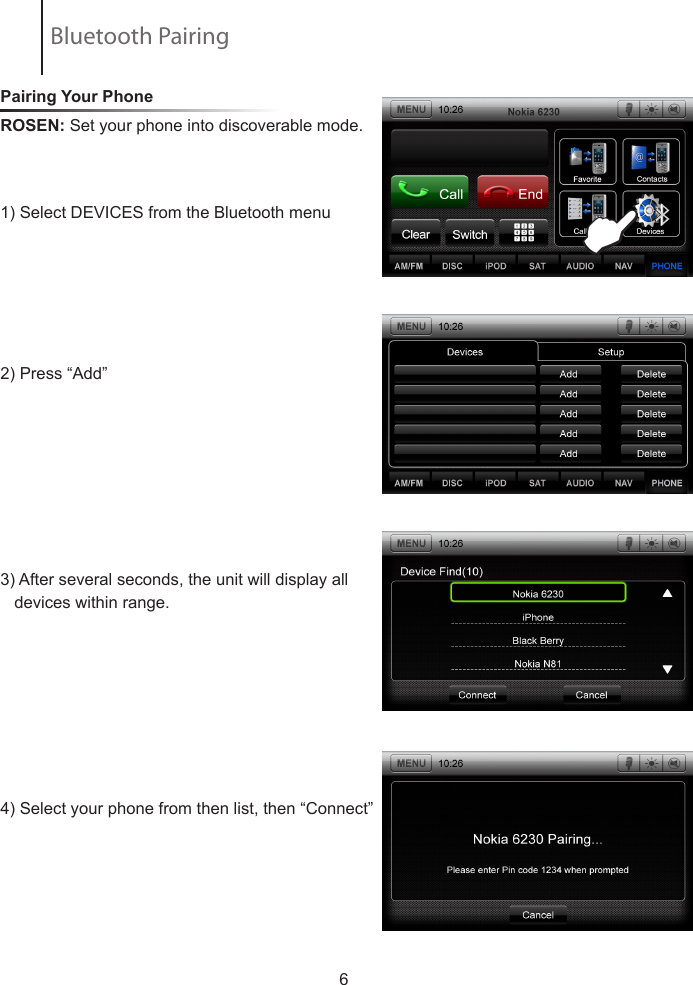 Pairing Your Phone ROSEN: Set your phone into discoverable mode.            1) Select DEVICES from the Bluetooth menu 2) Press &ldquo;Add&rdquo; 3) After several seconds, the unit will display all     devices within range.4) Select your phone from then list, then &ldquo;Connect&rdquo;                        6EBluetooth Pairing