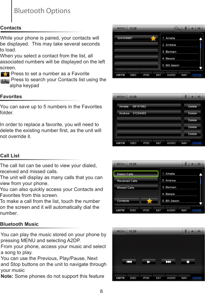 8ContactsCall ListFavoritesWhile your phone is paired, your contacts will be displayed.  This may take several seconds to load.When you select a contact from the list, all       associated numbers will be displayed on the left screen.        Press to set a number as a Favorite        Press to search your Contacts list using the        alpha keypadYou can save up to 5 numbers in the Favorites folder.In order to replace a favorite, you will need to delete the existing number rst, as the unit will not override it.Bluetooth MusicThe call list can be used to view your dialed, received and missed calls.The unit will display as many calls that you can view from your phone.You can also quickly access your Contacts and Favorites from this screen.To make a call from the list, touch the number on the screen and it will automatically dial the number.You can play the music stored on your phone by pressing MENU and selecting A2DP.From your phone, access your music and select a song to play.You can use the Previous, Play/Pause, Next and Stop buttons on the unit to navigate through your musicNote: Some phones do not support this featureBluetooth Options