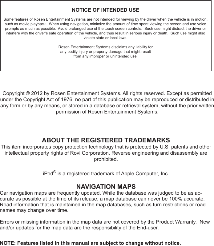 NOTICE OF INTENDED USESome features of Rosen Entertainment Systems are not intended for viewing by the driver when the vehicle is in motion, such as movie playback.  When using navigation, minimize the amount of time spent viewing the screen and use voice prompts as much as possible.  Avoid prolonged use of the touch screen controls.  Such use might distract the driver or interfere with the driver&rsquo;s safe operation of the vehicle, and thus result in serious injury or death.  Such use might also violate state or local laws.Rosen Entertainment Systems disclaims any liability forany bodily injury or property damage that might resultfrom any improper or unintended use.ABOUT THE REGISTERED TRADEMARKSThis item incorporates copy protection technology that is protected by U.S. patents and other intellectual property rights of Rovi Corporation. Reverse engineering and disassembly are prohibited.iPod&reg; is a registered trademark of Apple Computer, Inc.NAVIGATION MAPSCar navigation maps are frequently updated. While the database was judged to be as ac-curate as possible at the time of its release, a map database can never be 100% accurate. Road information that is maintained in the map databases, such as turn restrictions or road names may change over time.Errors or missing information in the map data are not covered by the Product Warranty.  New and/or updates for the map data are the responsibility of the End-user.NOTE: Features listed in this manual are subject to change without notice.Copyright &copy; 2012 by Rosen Entertainment Systems. All rights reserved. Except as permitted under the Copyright Act of 1976, no part of this publication may be reproduced or distributed in any form or by any means, or stored in a database or retrieval system, without the prior written permission of Rosen Entertainment Systems.