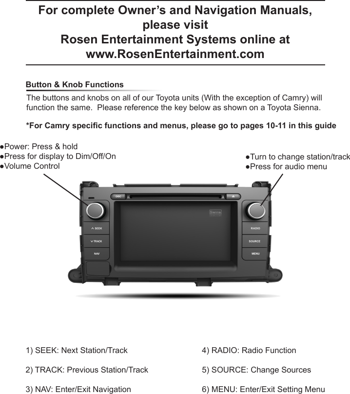 For complete Owner&rsquo;s and Navigation Manuals, please visit Rosen Entertainment Systems online at www.RosenEntertainment.com  Button &amp; Knob FunctionsThe buttons and knobs on all of our Toyota units (With the exception of Camry) will function the same.  Please reference the key below as shown on a Toyota Sienna.1) SEEK: Next Station/Track2) TRACK: Previous Station/Track3) NAV: Enter/Exit Navigation4) RADIO: Radio Function5) SOURCE: Change Sources6) MENU: Enter/Exit Setting Menu●Power: Press &amp; hold●Press for display to Dim/Off/On●Volume Control●Turn to change station/track●Press for audio menu*For Camry specic functions and menus, please go to pages 10-11 in this guide