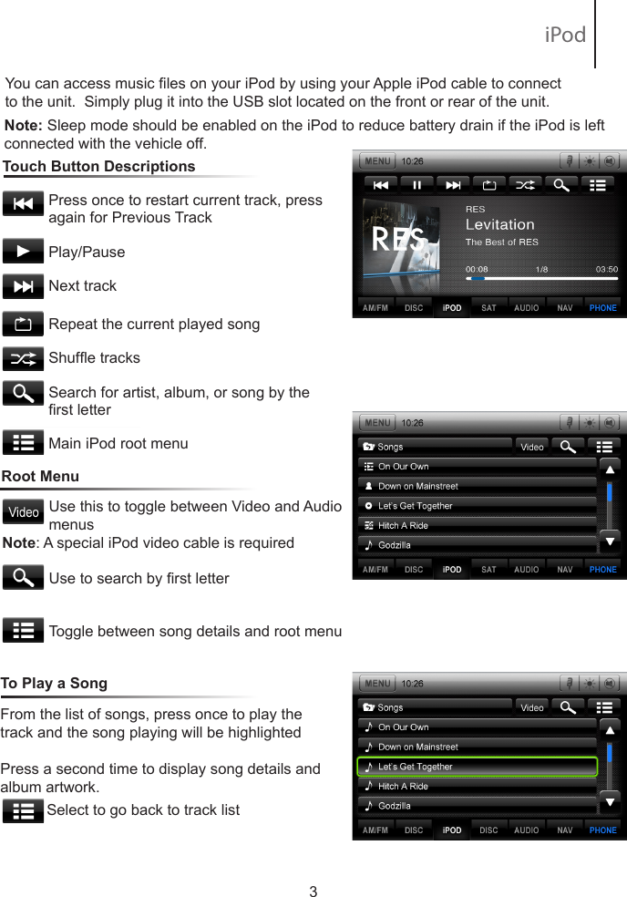 You can access music les on your iPod by using your Apple iPod cable to connect to the unit.  Simply plug it into the USB slot located on the front or rear of the unit.   Touch Button Descriptions                       Press once to restart current track, press            again for Previous Track           Play/Pause           Next track          Repeat the current played song           Shufe tracks           Search for artist, album, or song by the            rst letter           Main iPod root menu3Note: Sleep mode should be enabled on the iPod to reduce battery drain if the iPod is left connected with the vehicle off.Root MenuUse this to toggle between Video and Audio menusUse to search by rst letterToggle between song details and root menuFrom the list of songs, press once to play the track and the song playing will be highlightedPress a second time to display song details and album artwork.             Select to go back to track listTo Play a SongNote: A special iPod video cable is required iPod