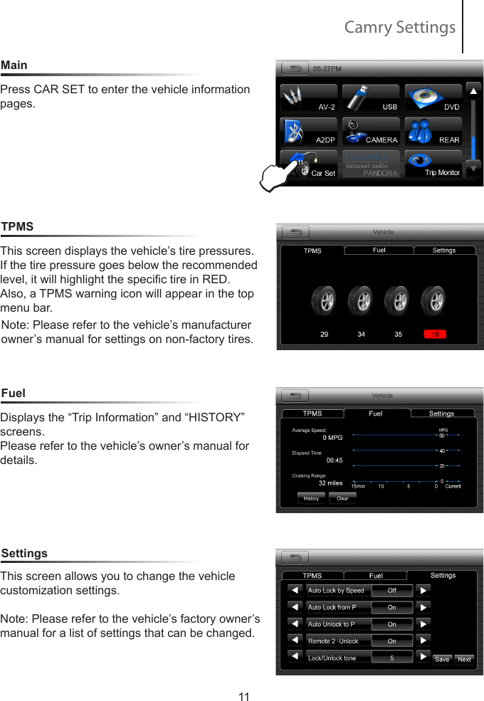 Camry SettingsMainTPMSFuel11Press CAR SET to enter the vehicle information pages.This screen displays the vehicle&rsquo;s tire pressures. If the tire pressure goes below the recommended level, it will highlight the specic tire in RED.Also, a TPMS warning icon will appear in the top menu bar.Note: Please refer to the vehicle&rsquo;s manufacturer owner&rsquo;s manual for settings on non-factory tires.Displays the &ldquo;Trip Information&rdquo; and &ldquo;HISTORY&rdquo; screens.Please refer to the vehicle&rsquo;s owner&rsquo;s manual for details.SettingsThis screen allows you to change the vehicle    customization settings.Note: Please refer to the vehicle&rsquo;s factory owner&rsquo;s manual for a list of settings that can be changed.E