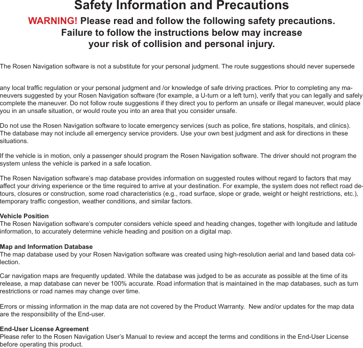 Safety Information and PrecautionsWARNING! Please read and follow the following safety precautions. Failure to follow the instructions below may increaseyour risk of collision and personal injury.The Rosen Navigation software is not a substitute for your personal judgment. The route suggestions should never supersede any local trafc regulation or your personal judgment and /or knowledge of safe driving practices. Prior to completing any ma-neuvers suggested by your Rosen Navigation software (for example, a U-turn or a left turn), verify that you can legally and safely complete the maneuver. Do not follow route suggestions if they direct you to perform an unsafe or illegal maneuver, would place you in an unsafe situation, or would route you into an area that you consider unsafe.Do not use the Rosen Navigation software to locate emergency services (such as police, re stations, hospitals, and clinics). The database may not include all emergency service providers. Use your own best judgment and ask for directions in these situations.If the vehicle is in motion, only a passenger should program the Rosen Navigation software. The driver should not program the system unless the vehicle is parked in a safe location.The Rosen Navigation software&rsquo;s map database provides information on suggested routes without regard to factors that may affect your driving experience or the time required to arrive at your destination. For example, the system does not reect road de-tours, closures or construction, some road characteristics (e.g., road surface, slope or grade, weight or height restrictions, etc.), temporary trafc congestion, weather conditions, and similar factors.Vehicle PositionThe Rosen Navigation software&rsquo;s computer considers vehicle speed and heading changes, together with longitude and latitude information, to accurately determine vehicle heading and position on a digital map. Map and Information DatabaseThe map database used by your Rosen Navigation software was created using high-resolution aerial and land based data col-lection.Car navigation maps are frequently updated. While the database was judged to be as accurate as possible at the time of its release, a map database can never be 100% accurate. Road information that is maintained in the map databases, such as turn restrictions or road names may change over time.Errors or missing information in the map data are not covered by the Product Warranty.  New and/or updates for the map data are the responsibility of the End-user. End-User License Agreement Please refer to the Rosen Navigation User&rsquo;s Manual to review and accept the terms and conditions in the End-User License before operating this product.