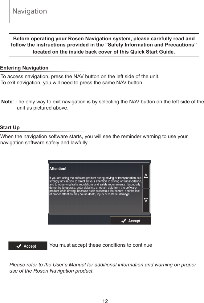 To access navigation, press the NAV button on the left side of the unit.  To exit navigation, you will need to press the same NAV button.     Entering NavigationNote: The only way to exit navigation is by selecting the NAV button on the left side of the            unit as pictured above.  Before operating your Rosen Navigation system, please carefully read and follow the instructions provided in the &ldquo;Safety Information and Precautions&rdquo; located on the inside back cover of this Quick Start Guide.  When the navigation software starts, you will see the reminder warning to use your navigation software safely and lawfully.    Start UpYou must accept these conditions to continue Please refer to the User&rsquo;s Manual for additional information and warning on proper use of the Rosen Navigation product.12Navigation