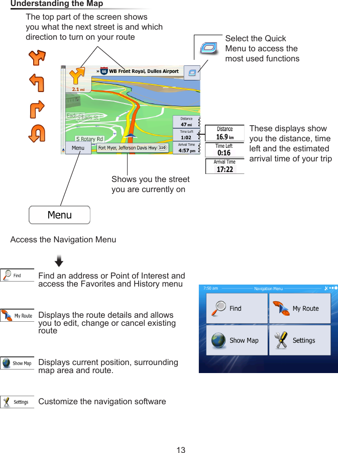 13Understanding the Map Select the Quick Menu to access the most used functionsThese displays show you the distance, time left and the estimated arrival time of your tripThe top part of the screen shows you what the next street is and which direction to turn on your routeShows you the street you are currently onAccess the Navigation MenuFind an address or Point of Interest and access the Favorites and History menuDisplays the route details and allows you to edit, change or cancel existing routeDisplays current position, surrounding map area and route.Customize the navigation software