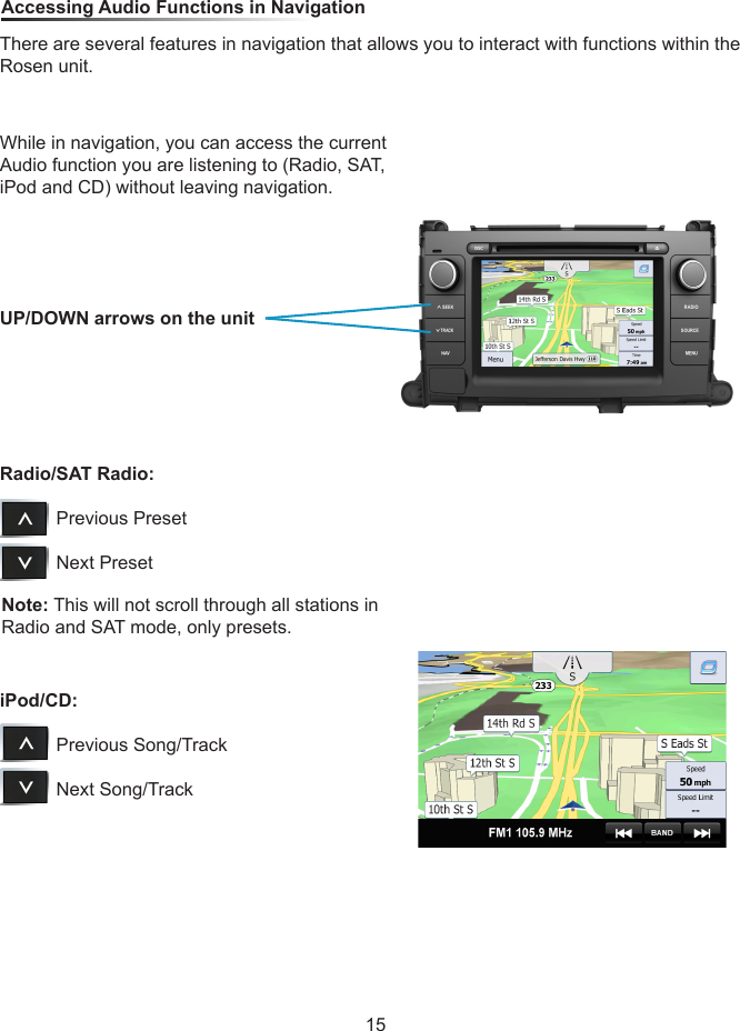 While in navigation, you can access the current Audio function you are listening to (Radio, SAT, iPod and CD) without leaving navigation.Note: This will not scroll through all stations in Radio and SAT mode, only presets. Accessing Audio Functions in NavigationThere are several features in navigation that allows you to interact with functions within the Rosen unit.UP/DOWN arrows on the unitRadio/SAT Radio:                     Previous Preset           Next PresetiPod/CD:                     Previous Song/Track           Next Song/Track15