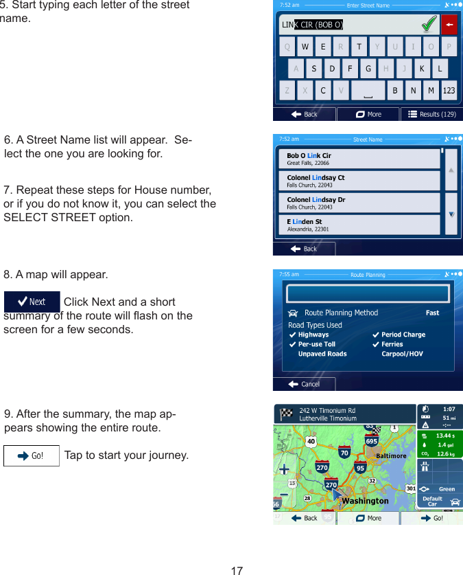 177. Repeat these steps for House number, or if you do not know it, you can select the SELECT STREET option.8. A map will appear.                                     Click Next and a short summary of the route will ash on the screen for a few seconds.9. After the summary, the map ap-pears showing the entire route.                     Tap to start your journey.5. Start typing each letter of the street name.6. A Street Name list will appear.  Se-lect the one you are looking for.